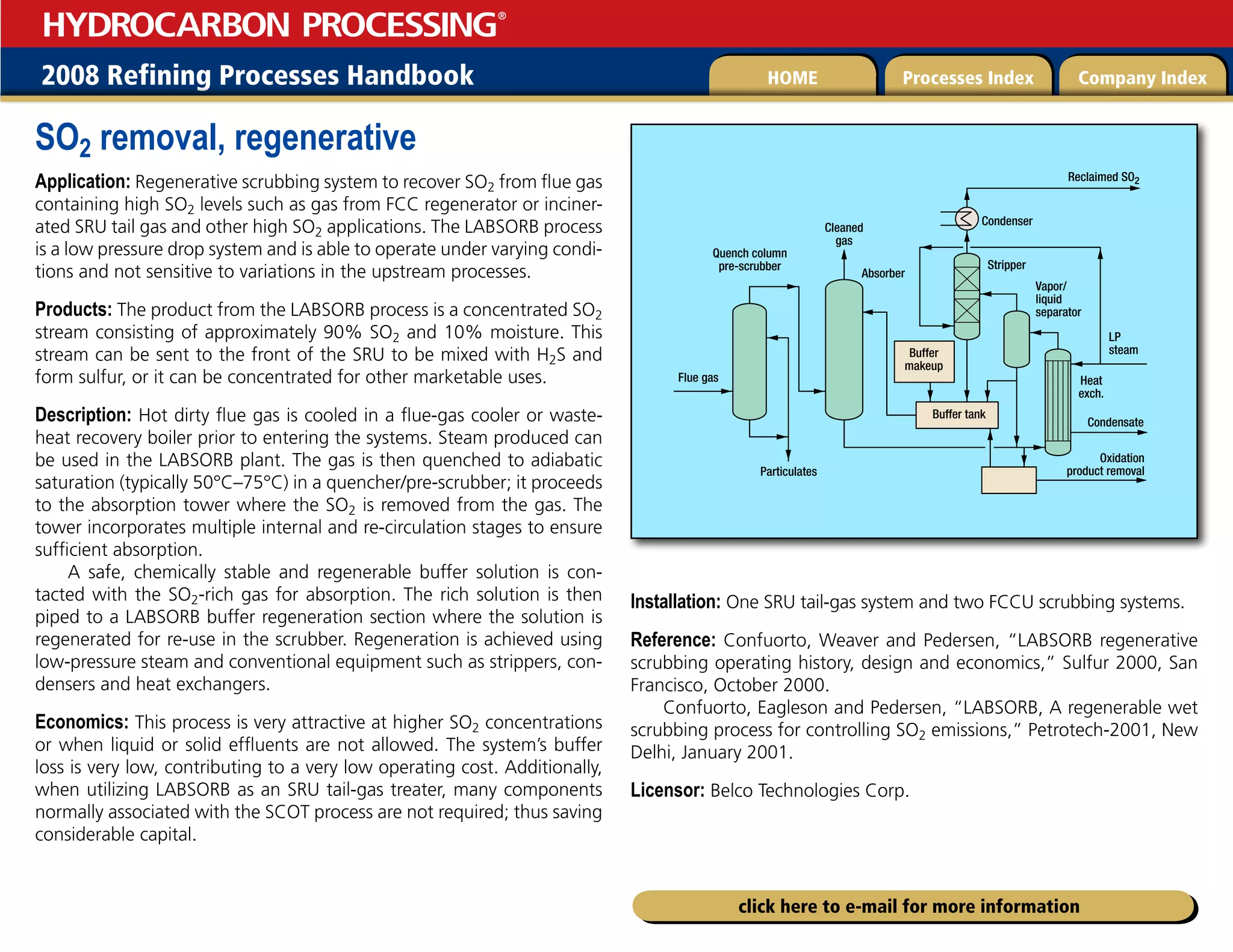 2008 Refining Processes Handbook Processes Index Company Index
HOME
HYDROCARBON PROCESSING
®
click here to e-mail for more information
SO2 removal, regenerative
Application: Regenerative scrubbing system to recover SO2 from flue gas
containing high SO2 levels such as gas from FCC regenerator or inciner-
ated SRU tail gas and other high SO2 applications. The LABSORB process
is a low pressure drop system and is able to operate under varying condi-
tions and not sensitive to variations in the upstream processes.
Products: The product from the LABSORB process is a concentrated SO2
stream consisting of approximately 90% SO2 and 10% moisture. This
stream can be sent to the front of the SRU to be mixed with H2S and
form sulfur, or it can be concentrated for other marketable uses.
Description: Hot dirty flue gas is cooled in a flue-gas cooler or waste-
heat recovery boiler prior to entering the systems. Steam produced can
be used in the LABSORB plant. The gas is then quenched to adiabatic
saturation (typically 50°C–75°C) in a quencher/pre-scrubber; it proceeds
to the absorption tower where the SO2 is removed from the gas. The
tower incorporates multiple internal and re-circulation stages to ensure
sufficient absorption.
A safe, chemically stable and regenerable buffer solution is con-
tacted with the SO2-rich gas for absorption. The rich solution is then
piped to a LABSORB buffer regeneration section where the solution is
regenerated for re-use in the scrubber. Regeneration is achieved using
low-pressure steam and conventional equipment such as strippers, con-
densers and heat exchangers.
Economics: This process is very attractive at higher SO2 concentrations
or when liquid or solid effluents are not allowed. The system’s buffer
loss is very low, contributing to a very low operating cost. Additionally,
when utilizing LABSORB as an SRU tail-gas treater, many components
normally associated with the SCOT process are not required; thus saving
considerable capital.
Installation: One SRU tail-gas system and two FCCU scrubbing systems.
Reference: Confuorto, Weaver and Pedersen, “LABSORB regenerative
scrubbing operating history, design and economics,” Sulfur 2000, San
Francisco, October 2000.
Confuorto, Eagleson and Pedersen, “LABSORB, A regenerable wet
scrubbing process for controlling SO2 emissions,” Petrotech-2001, New
Delhi, January 2001.
Licensor: Belco Technologies Corp.
Buffer
makeup
Cleaned
gas
Absorber
Quench column
pre-scrubber
Flue gas
Reclaimed SO2
Condenser
Stripper
LP
steam
Condensate
Heat
exch.
Oxidation
product removal
Vapor/
liquid
separator
Particulates
Buffer tank
 