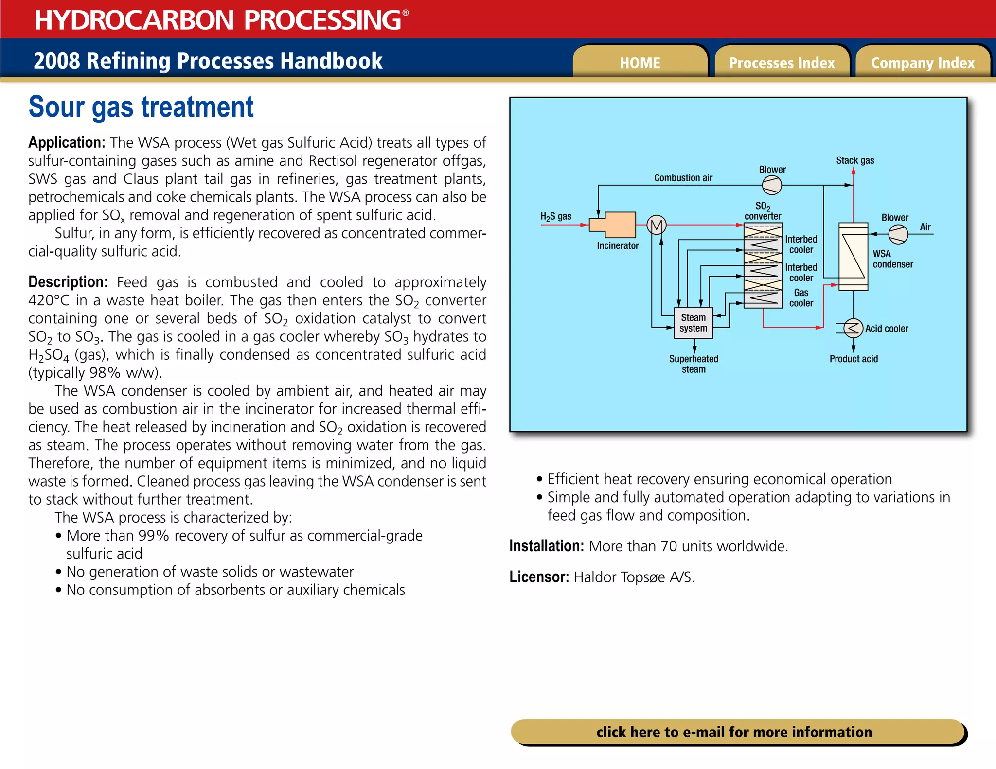 2008 Refining Processes Handbook Processes Index Company Index
HOME
HYDROCARBON PROCESSING
®
click here to e-mail for more information
Sour gas treatment
Application: The WSA process (Wet gas Sulfuric Acid) treats all types of
sulfur-containing gases such as amine and Rectisol regenerator offgas,
SWS gas and Claus plant tail gas in refineries, gas treatment plants,
petrochemicals and coke chemicals plants. The WSA process can also be
applied for SOx removal and regeneration of spent sulfuric acid.
Sulfur, in any form, is efficiently recovered as concentrated commer-
cial-quality sulfuric acid.
Description: Feed gas is combusted and cooled to approximately
420°C in a waste heat boiler. The gas then enters the SO2 converter
containing one or several beds of SO2 oxidation catalyst to convert
SO2 to SO3. The gas is cooled in a gas cooler whereby SO3 hydrates to
H2SO4 (gas), which is finally condensed as concentrated sulfuric acid
(typically 98% w/w).
The WSA condenser is cooled by ambient air, and heated air may
be used as combustion air in the incinerator for increased thermal effi-
ciency. The heat released by incineration and SO2 oxidation is recovered
as steam. The process operates without removing water from the gas.
Therefore, the number of equipment items is minimized, and no liquid
waste is formed. Cleaned process gas leaving the WSA condenser is sent
to stack without further treatment.
The WSA process is characterized by:
• 
More than 99% recovery of sulfur as commercial-grade
sulfuric acid
• No generation of waste solids or wastewater
• No consumption of absorbents or auxiliary chemicals
• Efficient heat recovery ensuring economical operation
• 
Simple and fully automated operation adapting to variations in
feed gas flow and composition.
Installation: More than 70 units worldwide.
Licensor: Haldor Topsøe A/S.
Acid cooler
Product acid
Superheated
steam
Air
Stack gas
WSA
condenser
SO2
converter
Steam
system
Interbed
cooler
Interbed
cooler
Gas
cooler
H2S gas
Incinerator
Combustion air
Blower
Blower
 