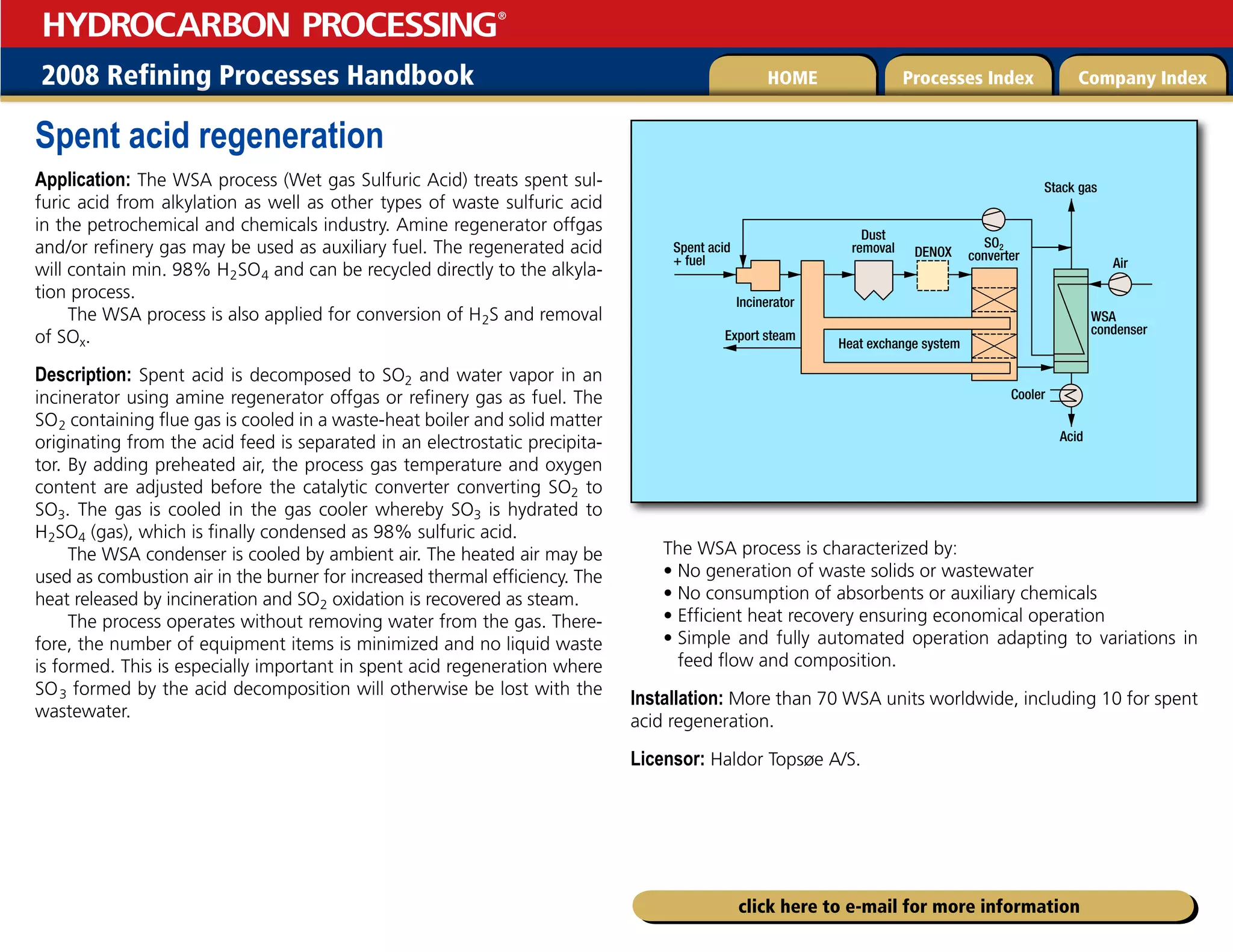 2008 Refining Processes Handbook Processes Index Company Index
HOME
HYDROCARBON PROCESSING
®
click here to e-mail for more information
Spent acid regeneration
Application: The WSA process (Wet gas Sulfuric Acid) treats spent sul-
furic acid from alkylation as well as other types of waste sulfuric acid
in the petrochemical and chemicals industry. Amine regenerator offgas
and/or refinery gas may be used as auxiliary fuel. The regenerated acid
will contain min. 98% H2SO4 and can be recycled directly to the alkyla-
tion process.
The WSA process is also applied for conversion of H2S and removal
of SOx.
Description: Spent acid is decomposed to SO2 and water vapor in an
incinerator using amine regenerator offgas or refinery gas as fuel. The
SO2 containing flue gas is cooled in a waste-heat boiler and solid matter
originating from the acid feed is separated in an electrostatic precipita-
tor. By adding preheated air, the process gas temperature and oxygen
content are adjusted before the catalytic converter converting SO2 to
SO3. The gas is cooled in the gas cooler whereby SO3 is hydrated to
H2SO4 (gas), which is finally condensed as 98% sulfuric acid.
The WSA condenser is cooled by ambient air. The heated air may be
used as combustion air in the burner for increased thermal efficiency. The
heat released by incineration and SO2 oxidation is recovered as steam.
The process operates without removing water from the gas. There-
fore, the number of equipment items is minimized and no liquid waste
is formed. This is especially important in spent acid regeneration where
SO  
3 formed by the acid decomposition will otherwise be lost with the
wastewater.
The WSA process is characterized by:
• No generation of waste solids or wastewater
• No consumption of absorbents or auxiliary chemicals
• Efficient heat recovery ensuring economical operation
• 
Simple and fully automated operation adapting to variations in
feed flow and composition.
Installation: More than 70 WSA units worldwide, including 10 for spent
acid regeneration.
Licensor: Haldor Topsøe A/S.
Spent acid
+ fuel Air
Dust
removal
Heat exchange system
SO2
converter
DENOX
WSA
condenser
Stack gas
Acid
Cooler
Export steam
Incinerator
 