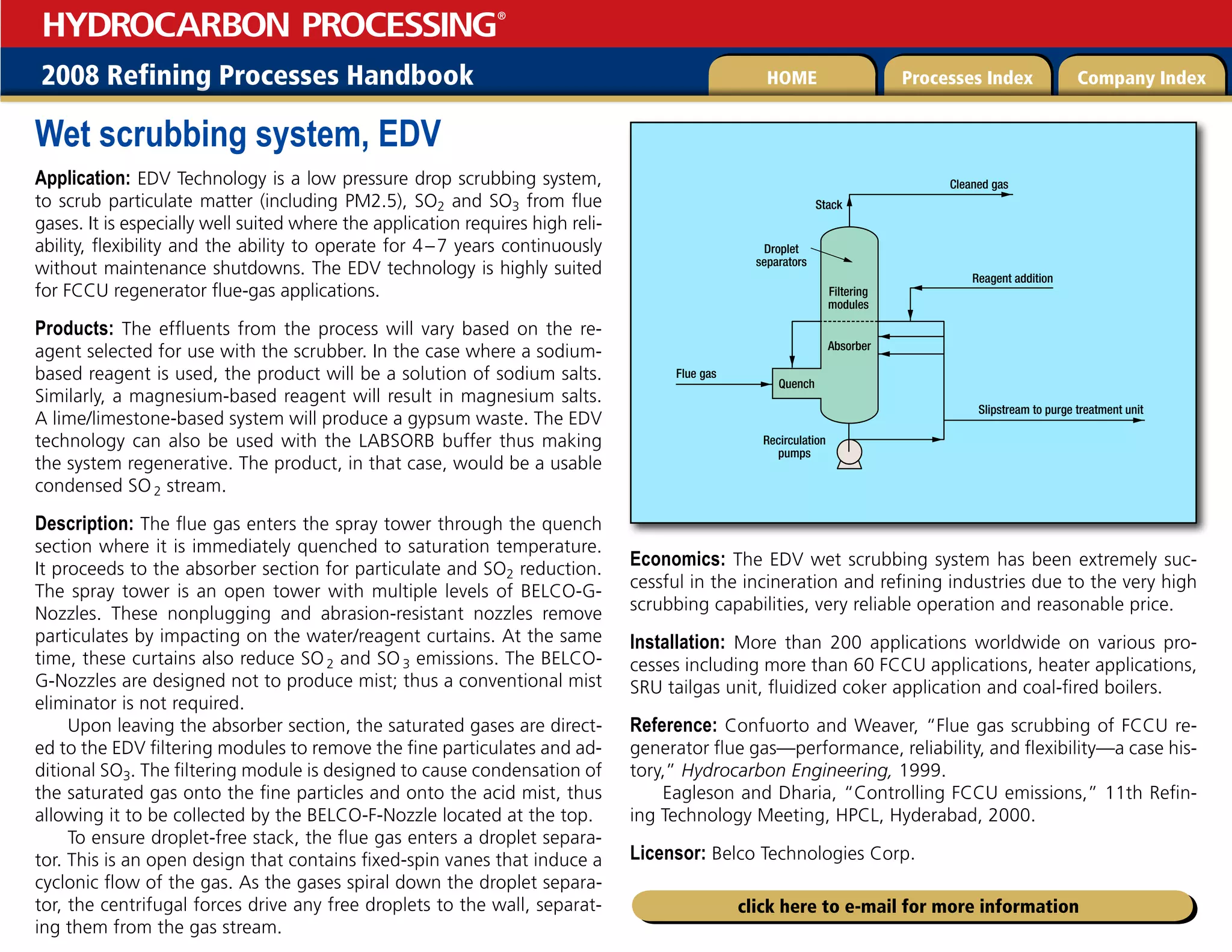 2008 Refining Processes Handbook Processes Index Company Index
HOME
HYDROCARBON PROCESSING
®
click here to e-mail for more information
Wet scrubbing system, EDV
Application: EDV Technology is a low pressure drop scrubbing system,
to scrub particulate matter (including PM2.5), SO2 and SO3 from flue
gases. It is especially well suited where the application requires high reli-
ability, flexibility and the ability to operate for 4–7 years continuously
without maintenance shutdowns. The EDV technology is highly suited
for FCCU regenerator flue-gas applications.
Products: The effluents from the process will vary based on the re-
agent selected for use with the scrubber. In the case where a sodium-
based reagent is used, the product will be a solution of sodium salts.
Similarly, a magnesium-based reagent will result in magnesium salts.
A lime/limestone-based system will produce a gypsum waste. The EDV
technology can also be used with the LABSORB buffer thus making
the system regenerative. The product, in that case, would be a usable
condensed SO2 stream.
Description: The flue gas enters the spray tower through the quench
section where it is immediately quenched to saturation temperature.
It proceeds to the absorber section for particulate and SO2 reduction.
The spray tower is an open tower with multiple levels of BELCO-G-
Nozzles. These nonplugging and abrasion-resistant nozzles remove
particulates by impacting on the water/reagent curtains. At the same
time, these curtains also reduce SO2 and SO3 emissions. The BELCO-
G-Nozzles are designed not to produce mist; thus a conventional mist
eliminator is not required.
Upon leaving the absorber section, the saturated gases are direct-
ed to the EDV filtering modules to remove the fine particulates and ad-
ditional SO3. The filtering module is designed to cause condensation of
the saturated gas onto the fine particles and onto the acid mist, thus
allowing it to be collected by the BELCO-F-Nozzle located at the top.
To ensure droplet-free stack, the flue gas enters a droplet separa-
tor. This is an open design that contains fixed-spin vanes that induce a
cyclonic flow of the gas. As the gases spiral down the droplet separa-
tor, the centrifugal forces drive any free droplets to the wall, separat-
ing them from the gas stream.
Economics: The EDV wet scrubbing system has been extremely suc-
cessful in the incineration and refining industries due to the very high
scrubbing capabilities, very reliable operation and reasonable price.
Installation: More than 200 applications worldwide on various pro-
cesses including more than 60 FCCU applications, heater applications,
SRU tailgas unit, fluidized coker application and coal-fired boilers.
Reference: Confuorto and Weaver, “Flue gas scrubbing of FCCU re-
generator flue gas—performance, reliability, and flexibility—a case his-
tory,” Hydrocarbon Engineering, 1999.
Eagleson and Dharia, “Controlling FCCU emissions,” 11th Refin-
ing Technology Meeting, HPCL, Hyderabad, 2000.
Licensor: Belco Technologies Corp.
Quench
Flue gas
Cleaned gas
Droplet
separators
Filtering
modules
Absorber
Reagent addition
Stack
Slipstream to purge treatment unit
Recirculation
pumps
 