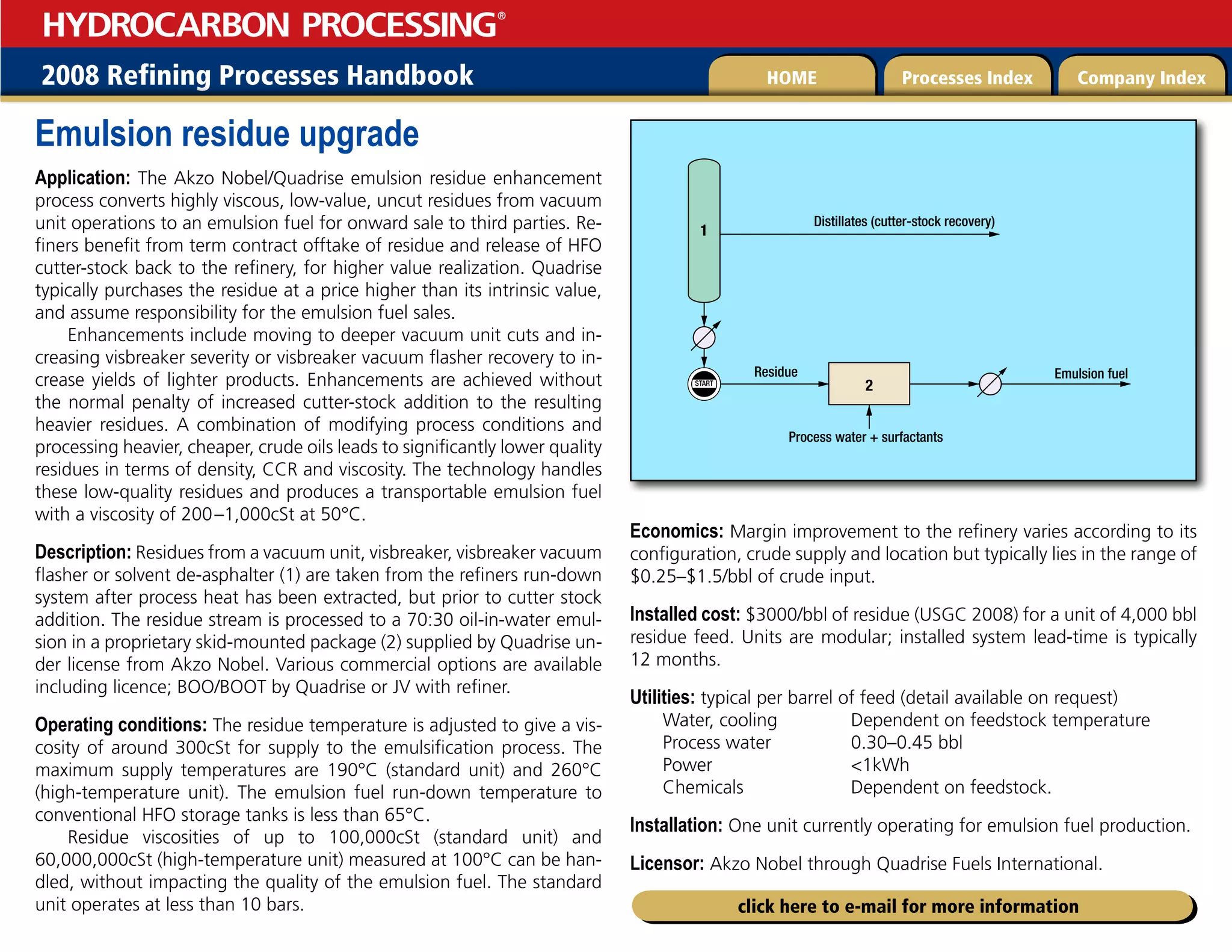 2008 Refining Processes Handbook Processes Index Company Index
HOME
HYDROCARBON PROCESSING
®
click here to e-mail for more information
Emulsion residue upgrade
Application: The Akzo Nobel/Quadrise emulsion residue enhancement
process converts highly viscous, low-value, uncut residues from vacuum
unit operations to an emulsion fuel for onward sale to third parties. Re-
finers benefit from term contract offtake of residue and release of HFO
cutter-stock back to the refinery, for higher value realization. Quadrise
typically purchases the residue at a price higher than its intrinsic value,
and assume responsibility for the emulsion fuel sales.
Enhancements include moving to deeper vacuum unit cuts and in-
creasing visbreaker severity or visbreaker vacuum flasher recovery to in-
crease yields of lighter products. Enhancements are achieved without
the normal penalty of increased cutter-stock addition to the resulting
heavier residues. A combination of modifying process conditions and
processing heavier, cheaper, crude oils leads to significantly lower quality
residues in terms of density, CCR and viscosity. The technology handles
these low-quality residues and produces a transportable emulsion fuel
with a viscosity of 200–1,000cSt at 50°C.
Description: Residues from a vacuum unit, visbreaker, visbreaker vacuum
flasher or solvent de-asphalter (1) are taken from the refiners run-down
system after process heat has been extracted, but prior to cutter stock
addition. The residue stream is processed to a 70:30 oil-in-water emul-
sion in a proprietary skid-mounted package (2) supplied by Quadrise un-
der license from Akzo Nobel. Various commercial options are available
including licence; BOO/BOOT by Quadrise or JV with refiner.
Operating conditions: The residue temperature is adjusted to give a vis-
cosity of around 300cSt for supply to the emulsification process. The
maximum supply temperatures are 190°C (standard unit) and 260°C
(high-temperature unit). The emulsion fuel run-down temperature to
conventional HFO storage tanks is less than 65°C.
Residue viscosities of up to 100,000cSt (standard unit) and
60,000,000cSt (high-temperature unit) measured at 100°C can be han-
dled, without impacting the quality of the emulsion fuel. The standard
unit operates at less than 10 bars.
Economics: Margin improvement to the refinery varies according to its
configuration, crude supply and location but typically lies in the range of
$0.25–$1.5/bbl of crude input.
Installed cost: $3000/bbl of residue (USGC 2008) for a unit of 4,000 bbl
residue feed. Units are modular; installed system lead-time is typically
12 months.
Utilities: typical per barrel of feed (detail available on request)
Water, cooling 	 Dependent on feedstock temperature
Process water 0.30–0.45 bbl
Power 1kWh
Chemicals Dependent on feedstock.
Installation: One unit currently operating for emulsion fuel production.
Licensor: Akzo Nobel through Quadrise Fuels International.
START
1
2
Distillates (cutter-stock recovery)
Residue
Process water + surfactants
Emulsion fuel
 