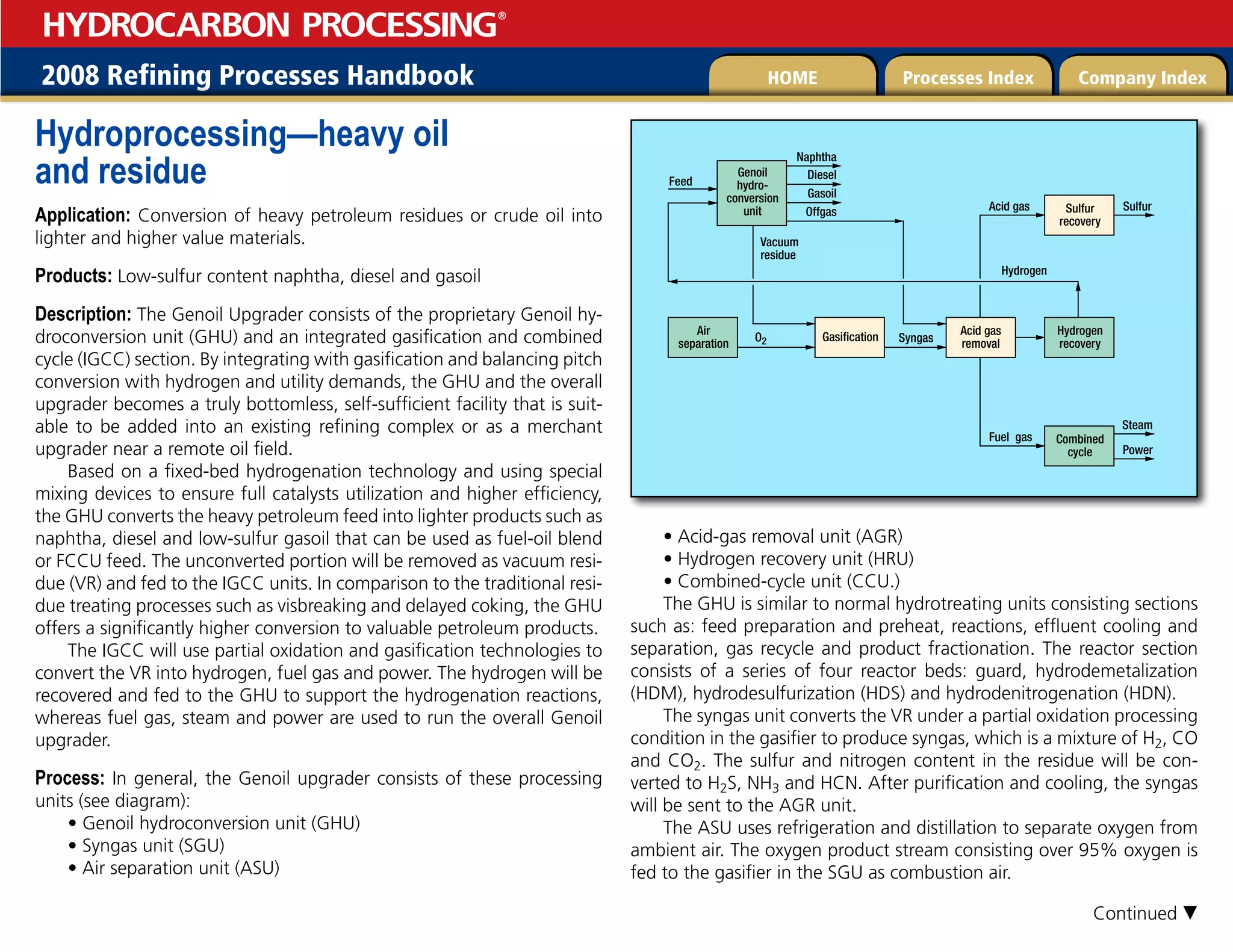 2008 Refining Processes Handbook Processes Index Company Index
HOME
HYDROCARBON PROCESSING
®
Hydroprocessing—heavy oil
and residue
Application: Conversion of heavy petroleum residues or crude oil into
lighter and higher value materials.
Products: Low-sulfur content naphtha, diesel and gasoil
Description: The Genoil Upgrader consists of the proprietary Genoil hy-
droconversion unit (GHU) and an integrated gasification and combined
cycle (IGCC) section. By integrating with gasification and balancing pitch
conversion with hydrogen and utility demands, the GHU and the overall
upgrader becomes a truly bottomless, self-sufficient facility that is suit-
able to be added into an existing refining complex or as a merchant
upgrader near a remote oil field.
Based on a fixed-bed hydrogenation technology and using special
mixing devices to ensure full catalysts utilization and higher efficiency,
the GHU converts the heavy petroleum feed into lighter products such as
naphtha, diesel and low-sulfur gasoil that can be used as fuel-oil blend
or FCCU feed. The unconverted portion will be removed as vacuum resi-
due (VR) and fed to the IGCC units. In comparison to the traditional resi-
due treating processes such as visbreaking and delayed coking, the GHU
offers a significantly higher conversion to valuable petroleum products.
The IGCC will use partial oxidation and gasification technologies to
convert the VR into hydrogen, fuel gas and power. The hydrogen will be
recovered and fed to the GHU to support the hydrogenation reactions,
whereas fuel gas, steam and power are used to run the overall Genoil
upgrader.
Process: In general, the Genoil upgrader consists of these processing
units (see diagram):
• Genoil hydroconversion unit (GHU)
• Syngas unit (SGU)
• Air separation unit (ASU)
• Acid-gas removal unit (AGR)
• Hydrogen recovery unit (HRU)
• Combined-cycle unit (CCU.)
The GHU is similar to normal hydrotreating units consisting sections
such as: feed preparation and preheat, reactions, effluent cooling and
separation, gas recycle and product fractionation. The reactor section
consists of a series of four reactor beds: guard, hydrodemetalization
(HDM), hydrodesulfurization (HDS) and hydrodenitrogenation (HDN).
The syngas unit converts the VR under a partial oxidation processing
condition in the gasifier to produce syngas, which is a mixture of H2, CO
and CO2. The sulfur and nitrogen content in the residue will be con-
verted to H2S, NH3 and HCN. After purification and cooling, the syngas
will be sent to the AGR unit.
The ASU uses refrigeration and distillation to separate oxygen from
ambient air. The oxygen product stream consisting over 95% oxygen is
fed to the gasifier in the SGU as combustion air.
Genoil
hydro-
conversion
unit Sulfur
recovery
Naphtha
Diesel
Feed
Syngas
Hydrogen
Vacuum
residue
O2
Acid gas
Fuel gas
Sulfur
Combined
cycle
Hydrogen
recovery
Air
separation
Acid gas
removal
Gasification
Steam
Power
Gasoil
Offgas
Continued 
 