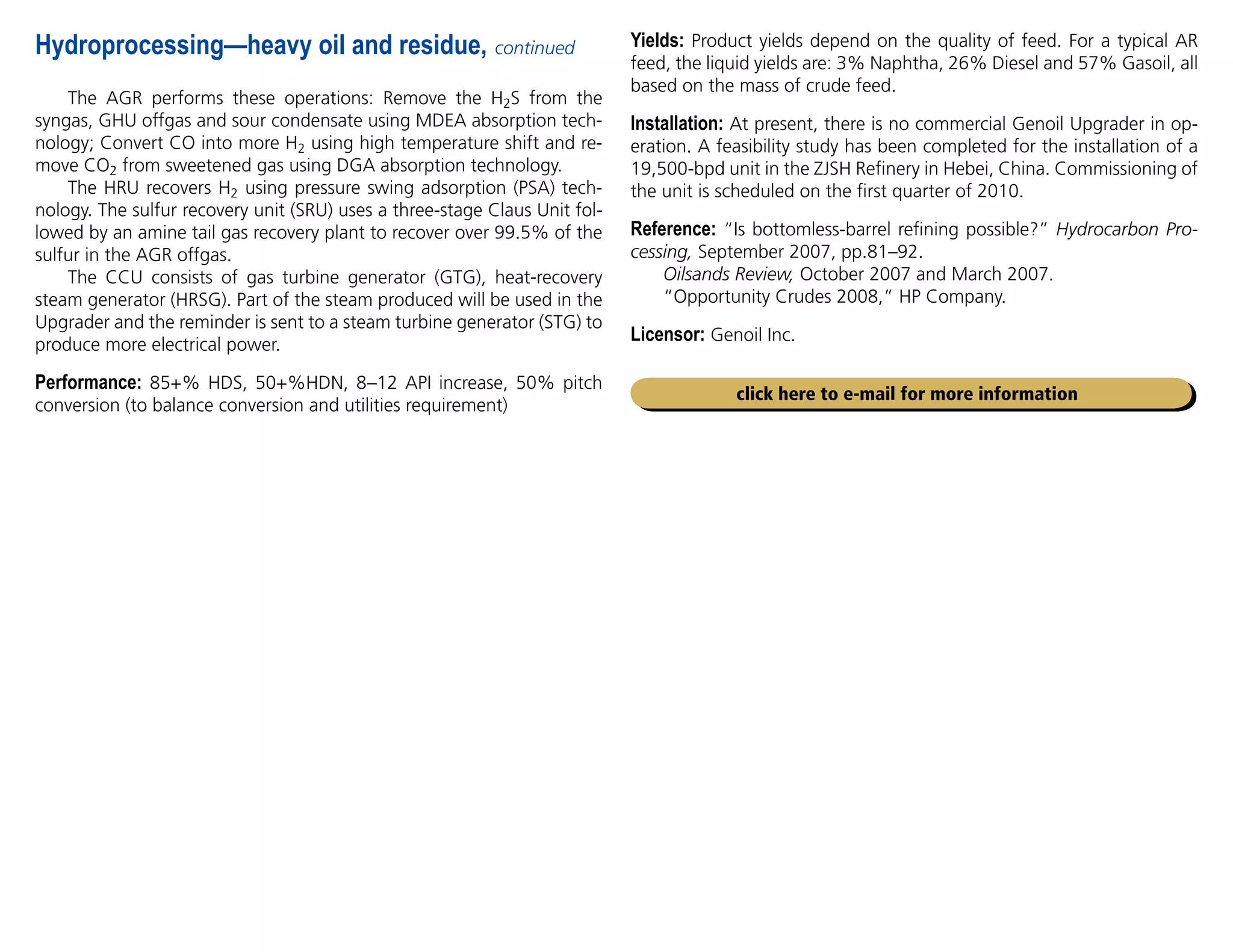 The AGR performs these operations: Remove the H2S from the
syngas, GHU offgas and sour condensate using MDEA absorption tech-
nology; Convert CO into more H2 using high temperature shift and re-
move CO2 from sweetened gas using DGA absorption technology.
The HRU recovers H2 using pressure swing adsorption (PSA) tech-
nology. The sulfur recovery unit (SRU) uses a three-stage Claus Unit fol-
lowed by an amine tail gas recovery plant to recover over 99.5% of the
sulfur in the AGR offgas.
The CCU consists of gas turbine generator (GTG), heat-recovery
steam generator (HRSG). Part of the steam produced will be used in the
Upgrader and the reminder is sent to a steam turbine generator (STG) to
produce more electrical power.
Performance: 85+% HDS, 50+%HDN, 8–12 API increase, 50% pitch
conversion (to balance conversion and utilities requirement)
Hydroprocessing—heavy oil and residue, continued Yields: Product yields depend on the quality of feed. For a typical AR
feed, the liquid yields are: 3% Naphtha, 26% Diesel and 57% Gasoil, all
based on the mass of crude feed.
Installation: At present, there is no commercial Genoil Upgrader in op-
eration. A feasibility study has been completed for the installation of a
19,500-bpd unit in the ZJSH Refinery in Hebei, China. Commissioning of
the unit is scheduled on the first quarter of 2010.
Reference: “Is bottomless-barrel refining possible?” Hydrocarbon Pro-
cessing, September 2007, pp.81–92.
Oilsands Review, October 2007 and March 2007.
“Opportunity Crudes 2008,” HP Company.
Licensor: Genoil Inc.
click here to e-mail for more information
 