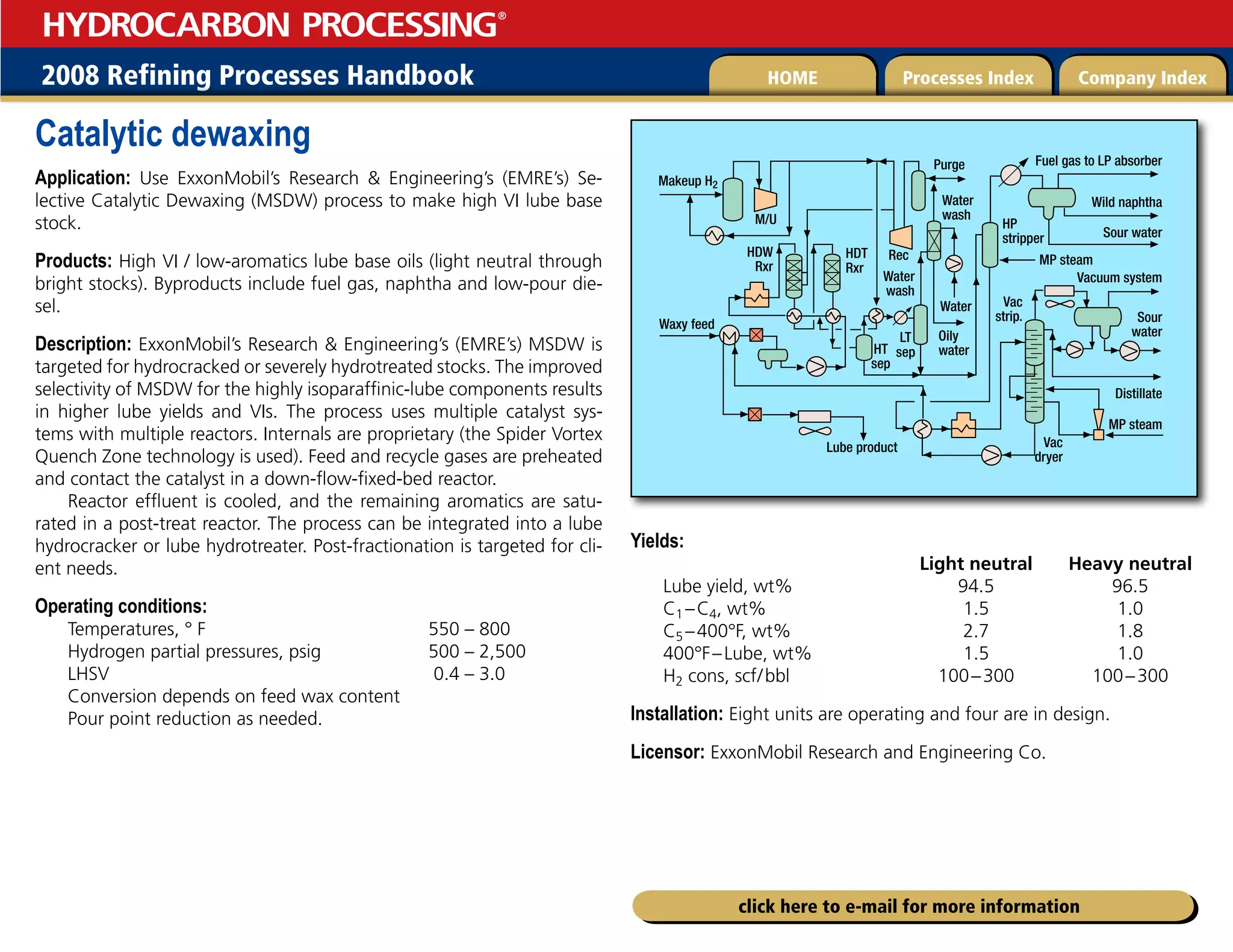 2008 Refining Processes Handbook Processes Index Company Index
HOME
HYDROCARBON PROCESSING
®
click here to e-mail for more information
Catalytic dewaxing
Application: Use ExxonMobil’s Research  Engineering’s (EMRE’s) Se-
lective Catalytic Dewaxing (MSDW) process to make high VI lube base
stock.
Products: High VI / low-aromatics lube base oils (light neutral through
bright stocks). Byproducts include fuel gas, naphtha and low-pour die-
sel.
Description: ExxonMobil’s Research  Engineering’s (EMRE’s) MSDW is
targeted for hydrocracked or severely hydrotreated stocks. The improved
selectivity of MSDW for the highly isoparaffinic-lube components results
in higher lube yields and VIs. The process uses multiple catalyst sys-
tems with multiple reactors. Internals are proprietary (the Spider Vortex
Quench Zone technology is used). Feed and recycle gases are preheated
and contact the catalyst in a down-flow-fixed-bed reactor.
Reactor effluent is cooled, and the remaining aromatics are satu-
rated in a post-treat reactor. The process can be integrated into a lube
hydrocracker or lube hydrotreater. Post-fractionation is targeted for cli-
ent needs.
Operating conditions:
Temperatures, ° F 550 – 800
Hydrogen partial pressures, psig 500 – 2,500
LHSV 0.4 – 3.0
Conversion depends on feed wax content
Pour point reduction as needed.
Yields:
Light neutral Heavy neutral
Lube yield, wt% 94.5 96.5
C1 –C4, wt% 1.5 1.0
C5 –400°F, wt% 2.7 1.8
400°F–Lube, wt% 1.5 1.0
H2 cons, scf/bbl 100–300 100–300
Installation: Eight units are operating and four are in design.
Licensor: ExxonMobil Research and Engineering Co.
Lube product
HDT
Rxr
HDW
Rxr
Purge
MP steam
Oily
water
LT
sep
HT
sep
Water
Fuel gas to LP absorber
Wild naphtha
Sour water
Sour
water
Distillate
Vacuum system
Makeup H2
MP steam
Vac
dryer
Vac
strip.
Water
wash
Water
wash
M/U
Rec
HP
stripper
Waxy feed
 
