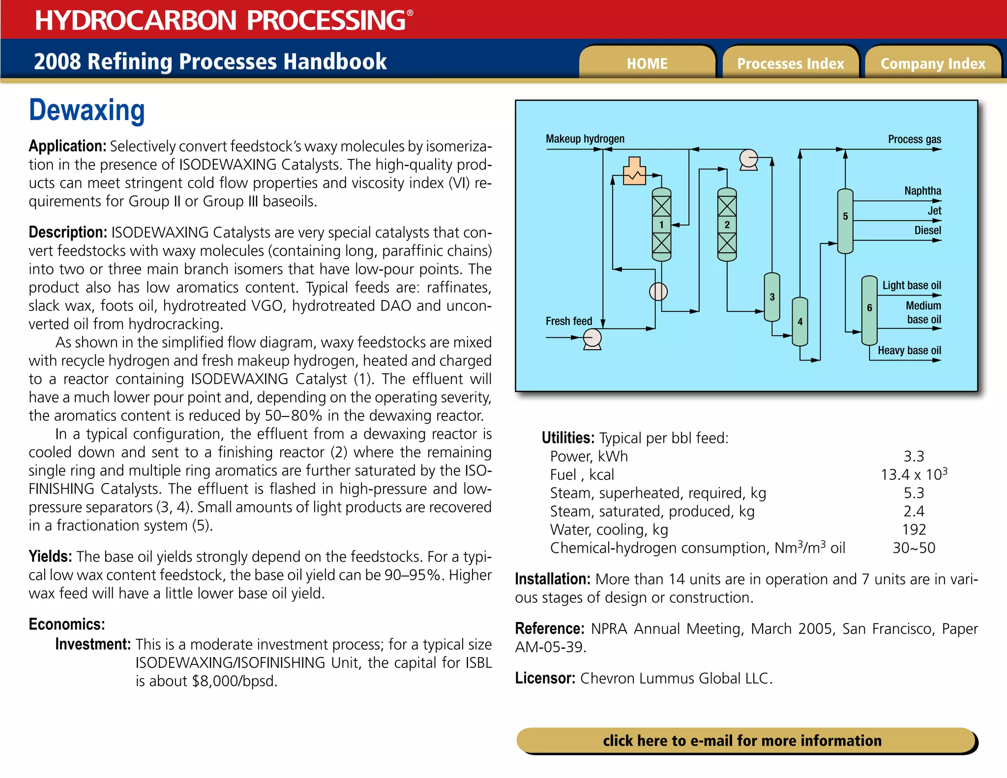 2008 Refining Processes Handbook Processes Index Company Index
HOME
HYDROCARBON PROCESSING
®
click here to e-mail for more information
Dewaxing
Application: Selectively convert feedstock’s waxy molecules by isomeriza-
tion in the presence of ISODEWAXING Catalysts. The high-quality prod-
ucts can meet stringent cold flow properties and viscosity index (VI) re-
quirements for Group II or Group III baseoils.
Description: ISODEWAXING Catalysts are very special catalysts that con-
vert feedstocks with waxy molecules (containing long, paraffinic chains)
into two or three main branch isomers that have low-pour points. The
product also has low aromatics content. Typical feeds are: raffinates,
slack wax, foots oil, hydrotreated VGO, hydrotreated DAO and uncon-
verted oil from hydrocracking.
As shown in the simplified flow diagram, waxy feedstocks are mixed
with recycle hydrogen and fresh makeup hydrogen, heated and charged
to a reactor containing ISODEWAXING Catalyst (1). The effluent will
have a much lower pour point and, depending on the operating severity,
the aromatics content is reduced by 50–80% in the dewaxing reactor.
In a typical configuration, the effluent from a dewaxing reactor is
cooled down and sent to a finishing reactor (2) where the remaining
single ring and multiple ring aromatics are further saturated by the ISO-
FINISHING Catalysts. The effluent is flashed in high-pressure and low-
pressure separators (3, 4). Small amounts of light products are recovered
in a fractionation system (5).
Yields: The base oil yields strongly depend on the feedstocks. For a typi-
cal low wax content feedstock, the base oil yield can be 90–95%. Higher
wax feed will have a little lower base oil yield.
Economics:
Investment: 
This is a moderate investment process; for a typical size
ISODEWAXING/ISOFINISHING Unit, the capital for ISBL
is about $8,000/bpsd.
Utilities: Typical per bbl feed:
Power, kWh 3.3
Fuel , kcal 13.4 x 103
Steam, superheated, required, kg 5.3
Steam, saturated, produced, kg 2.4
Water, cooling, kg 192
Chemical-hydrogen consumption, Nm3/m3 oil 30~50
Installation: More than 14 units are in operation and 7 units are in vari-
ous stages of design or construction.
Reference: NPRA Annual Meeting, March 2005, San Francisco, Paper
AM-05-39.
Licensor: Chevron Lummus Global LLC.
Medium
base oil
Heavy base oil
Light base oil
Jet
Diesel
Naphtha
Process gas
Makeup hydrogen
Fresh feed
1 2
6
5
4
3
 