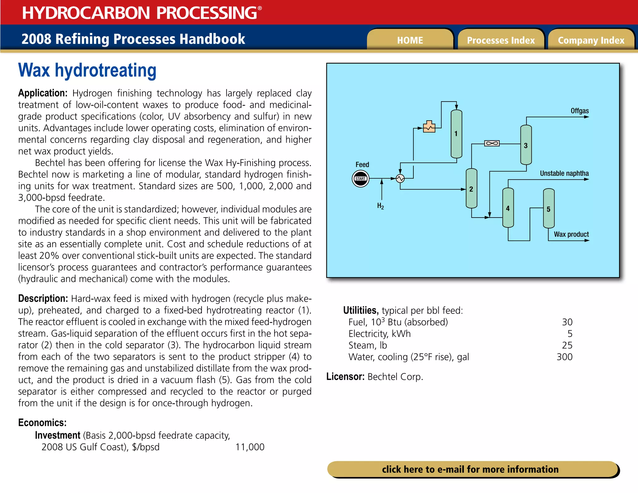 2008 Refining Processes Handbook Processes Index Company Index
HOME
HYDROCARBON PROCESSING
®
click here to e-mail for more information
Wax hydrotreating
Application: Hydrogen finishing technology has largely replaced clay
treatment of low-oil-content waxes to produce food- and medicinal-
grade product specifications (color, UV absorbency and sulfur) in new
units. Advantages include lower operating costs, elimination of environ-
mental concerns regarding clay disposal and regeneration, and higher
net wax product yields.
Bechtel has been offering for license the Wax Hy-Finishing process.
Bechtel now is marketing a line of modular, standard hydrogen finish-
ing units for wax treatment. Standard sizes are 500, 1,000, 2,000 and
3,000-bpsd feedrate.
The core of the unit is standardized; however, individual modules are
modified as needed for specific client needs. This unit will be fabricated
to industry standards in a shop environment and delivered to the plant
site as an essentially complete unit. Cost and schedule reductions of at
least 20% over conventional stick-built units are expected. The standard
licensor’s process guarantees and contractor’s performance guarantees
(hydraulic and mechanical) come with the modules.
Description: Hard-wax feed is mixed with hydrogen (recycle plus make-
up), preheated, and charged to a fixed-bed hydrotreating reactor (1).
The reactor effluent is cooled in exchange with the mixed feed-hydrogen
stream. Gas-liquid separation of the effluent occurs first in the hot sepa-
rator (2) then in the cold separator (3). The hydrocarbon liquid stream
from each of the two separators is sent to the product stripper (4) to
remove the remaining gas and unstabilized distillate from the wax prod-
uct, and the product is dried in a vacuum flash (5). Gas from the cold
separator is either compressed and recycled to the reactor or purged
from the unit if the design is for once-through hydrogen.
Economics:
Investment (Basis 2,000-bpsd feedrate capacity,
2008 US Gulf Coast), $/bpsd 11,000
Utilitiies, typical per bbl feed:
Fuel, 103 Btu (absorbed) 30
Electricity, kWh 5
Steam, lb 25
Water, cooling (25°F rise), gal 300
Licensor: Bechtel Corp.
START
Feed
Wax product
4
3
2
H2
1
5
Offgas
Unstable naphtha
 