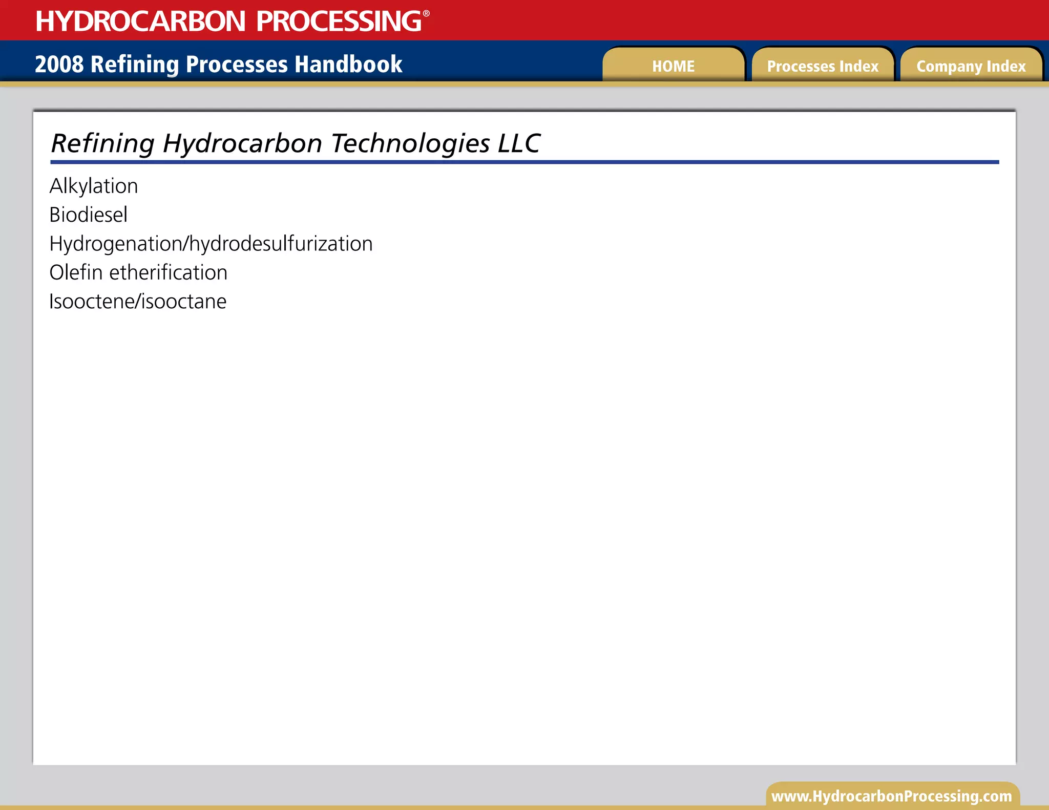www.HydrocarbonProcessing.com
Alkylation
Biodiesel
Hydrogenation/hydrodesulfurization
Olefin etherification
Isooctene/isooctane
Refining Hydrocarbon Technologies LLC
2008 Refining Processes Handbook Processes Index Company Index
HOME
HYDROCARBON PROCESSING
®
 
