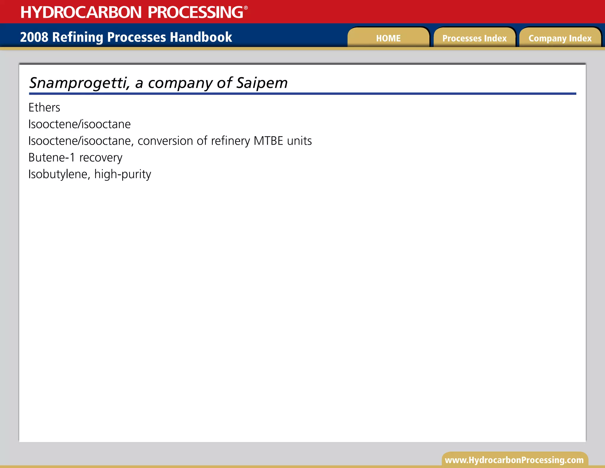 www.HydrocarbonProcessing.com
Ethers
Isooctene/isooctane
Isooctene/isooctane, conversion of refinery MTBE units
Butene-1 recovery
Isobutylene, high-purity
Snamprogetti, a company of Saipem
2008 Refining Processes Handbook Processes Index Company Index
HOME
HYDROCARBON PROCESSING
®
 