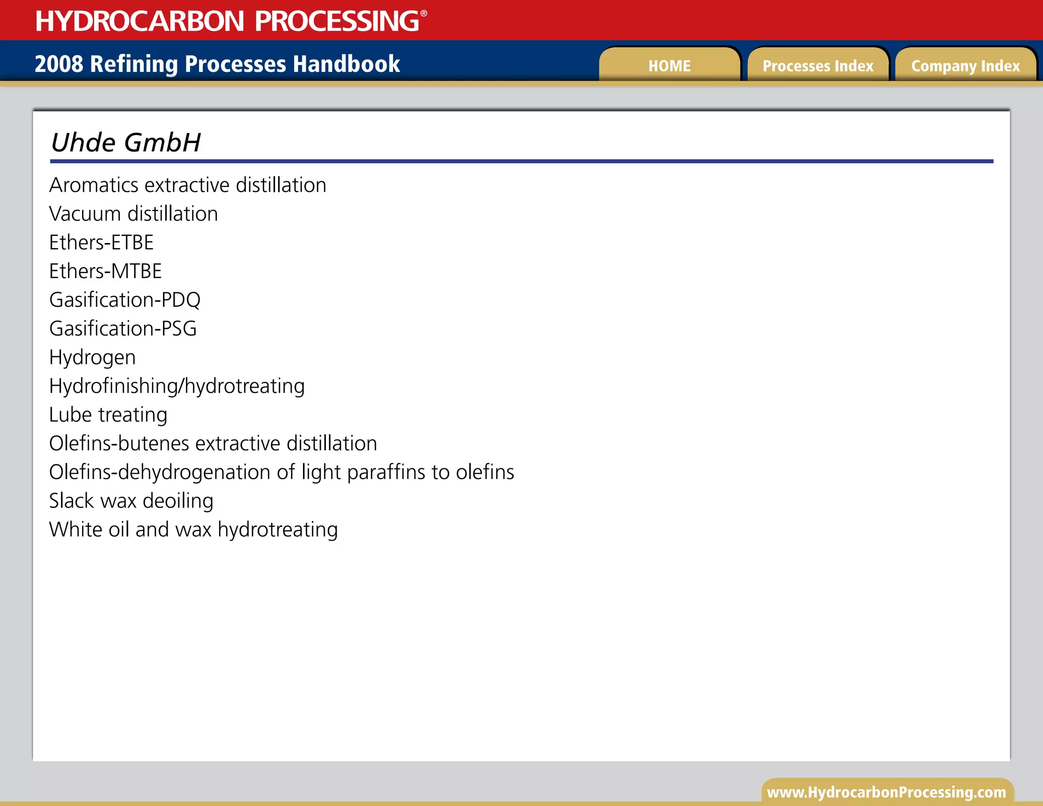 www.HydrocarbonProcessing.com
Aromatics extractive distillation
Vacuum distillation
Ethers-ETBE
Ethers-MTBE
Gasification-PDQ
Gasification-PSG
Hydrogen
Hydrofinishing/hydrotreating
Lube treating
Olefins-butenes extractive distillation
Olefins-dehydrogenation of light paraffins to olefins
Slack wax deoiling
White oil and wax hydrotreating
Uhde GmbH
2008 Refining Processes Handbook Processes Index Company Index
HOME
HYDROCARBON PROCESSING
®
 