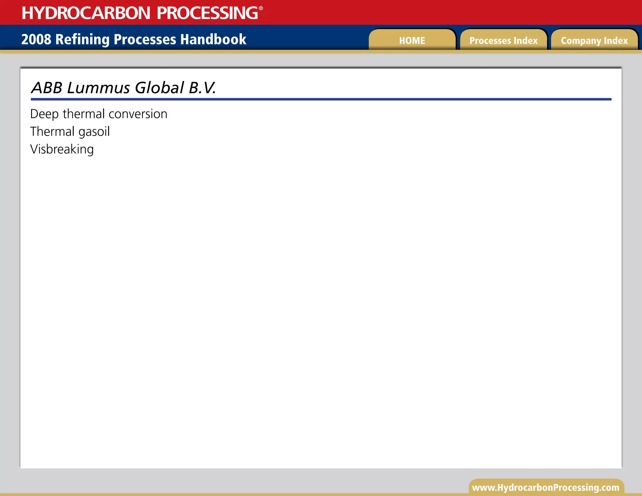 www.HydrocarbonProcessing.com
Deep thermal conversion
Thermal gasoil
Visbreaking
ABB Lummus Global B.V.
2008 Refining Processes Handbook Processes Index Company Index
HOME
HYDROCARBON PROCESSING
®
 