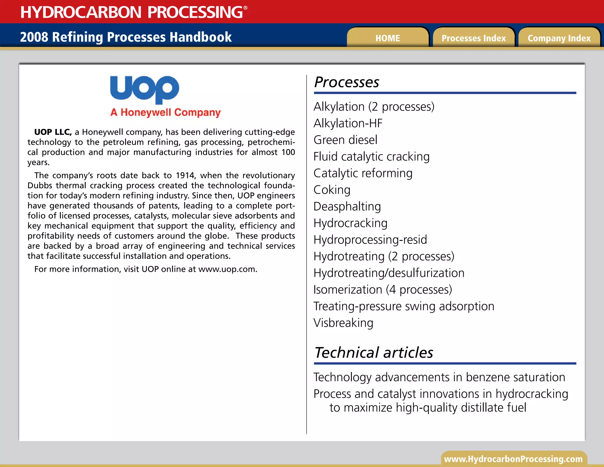 www.HydrocarbonProcessing.com
2008 Refining Processes Handbook Processes Index Company Index
HOME
HYDROCARBON PROCESSING
®
UOP LLC, a Honeywell company, has been delivering cutting-edge
technology to the petroleum refining, gas processing, petrochemi-
cal production and major manufacturing industries for almost 100
years.
The company’s roots date back to 1914, when the revolutionary
Dubbs thermal cracking process created the technological founda-
tion for today’s modern refining industry. Since then, UOP engineers
have generated thousands of patents, leading to a complete port-
folio of licensed processes, catalysts, molecular sieve adsorbents and
key mechanical equipment that support the quality, efficiency and
profitability needs of customers around the globe. These products
are backed by a broad array of engineering and technical services
that facilitate successful installation and operations.
For more information, visit UOP online at www.uop.com.
Processes
Alkylation (2 processes)
Alkylation-HF
Green diesel
Fluid catalytic cracking
Catalytic reforming
Coking
Deasphalting
Hydrocracking
Hydroprocessing-resid
Hydrotreating (2 processes)
Hydrotreating/desulfurization
Isomerization (4 processes)
Treating-pressure swing adsorption
Visbreaking
Technical articles
Technology advancements in benzene saturation
Process and catalyst innovations in hydrocracking
to maximize high-quality distillate fuel
 