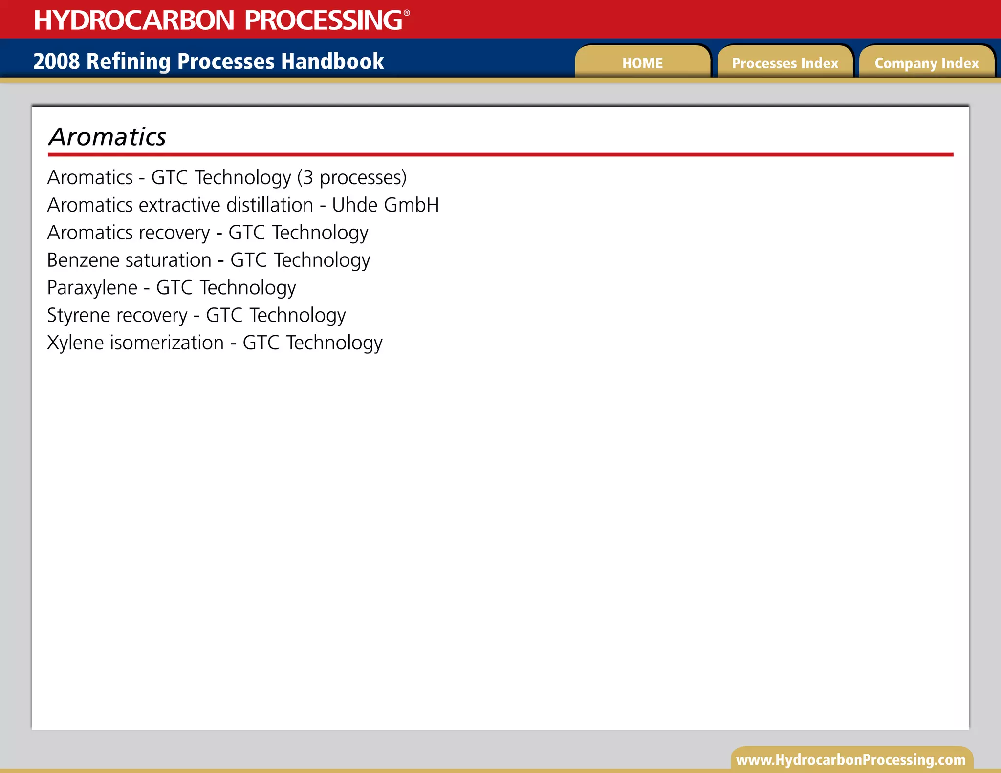 www.HydrocarbonProcessing.com
Aromatics - GTC Technology (3 processes)
Aromatics extractive distillation - Uhde GmbH
Aromatics recovery - GTC Technology
Benzene saturation - GTC Technology
Paraxylene - GTC Technology
Styrene recovery - GTC Technology
Xylene isomerization - GTC Technology
Aromatics
2008 Refining Processes Handbook Processes Index Company Index
HOME
HYDROCARBON PROCESSING
®
 