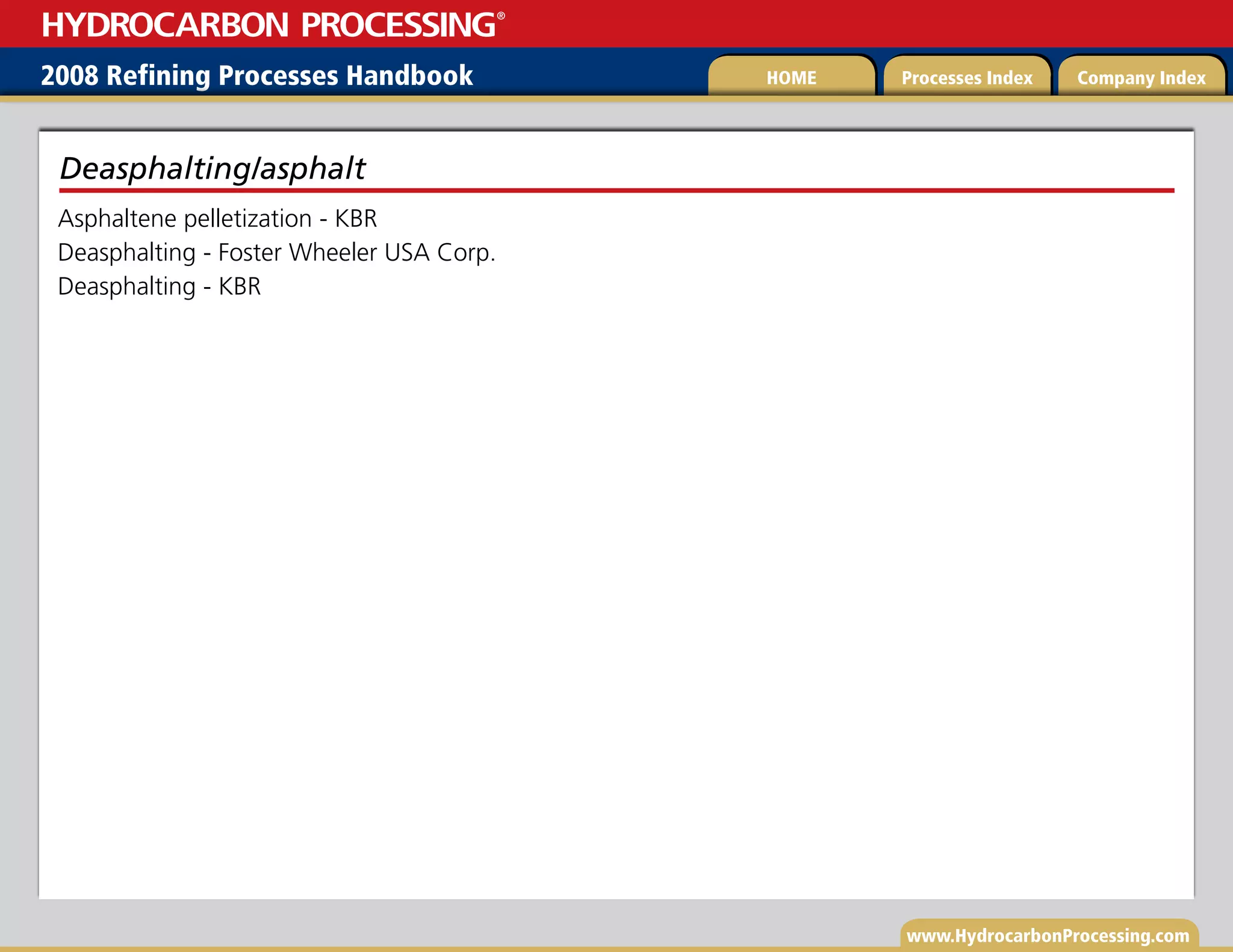 www.HydrocarbonProcessing.com
Asphaltene pelletization - KBR
Deasphalting - Foster Wheeler USA Corp.
Deasphalting - KBR
Deasphalting/asphalt
2008 Refining Processes Handbook Processes Index Company Index
HOME
HYDROCARBON PROCESSING
®
 