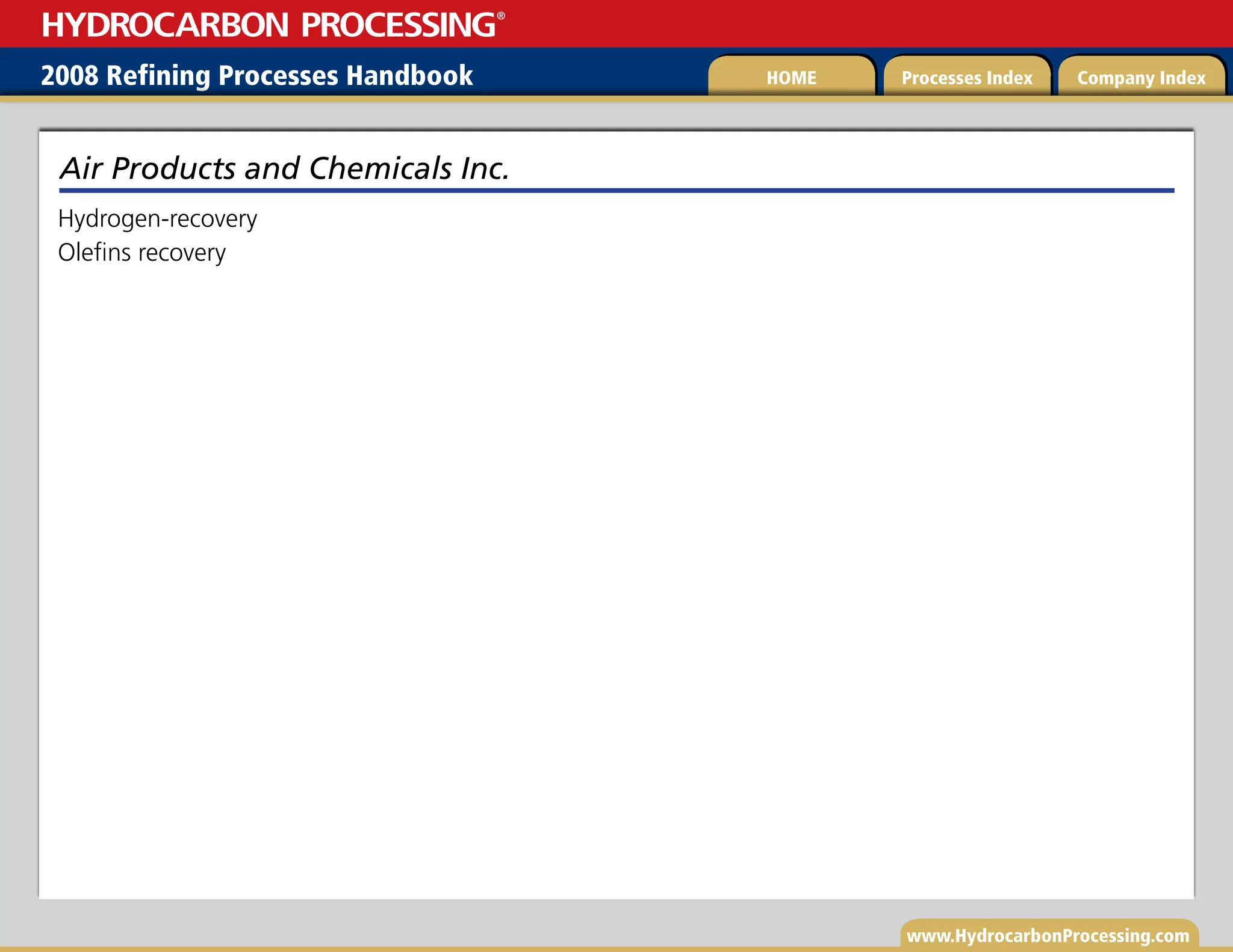 www.HydrocarbonProcessing.com
Hydrogen-recovery
Olefins recovery
Air Products and Chemicals Inc.
2008 Refining Processes Handbook Processes Index Company Index
HOME
HYDROCARBON PROCESSING
®
 