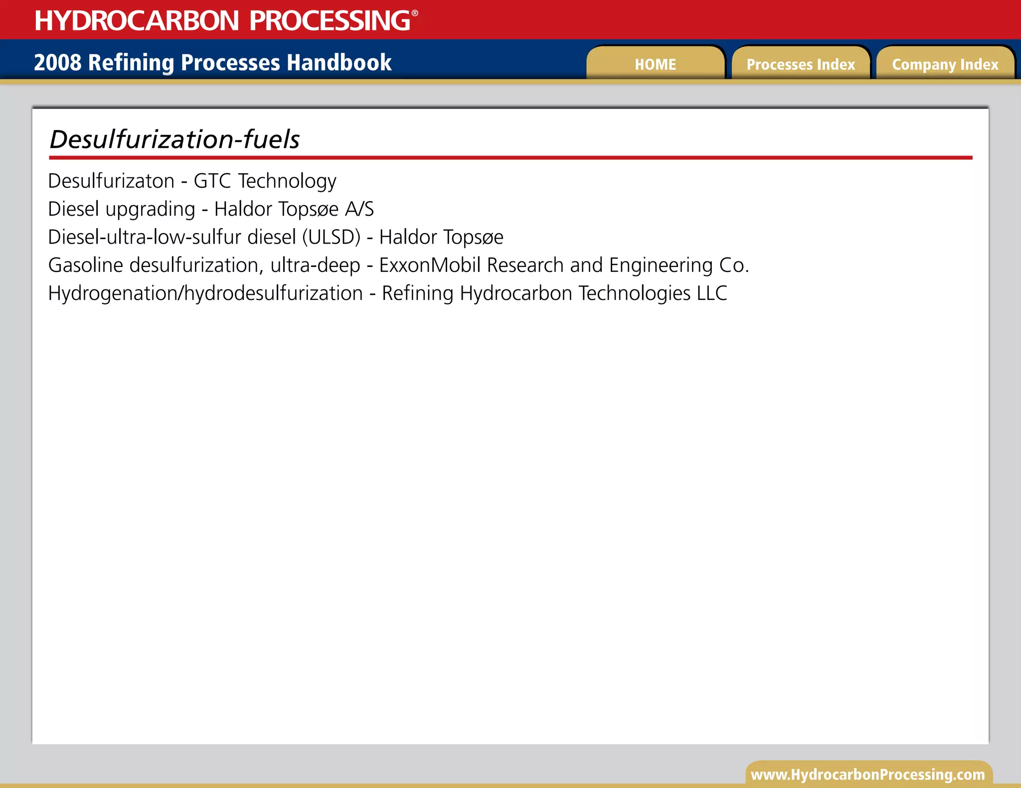 www.HydrocarbonProcessing.com
Desulfurizaton - GTC Technology
Diesel upgrading - Haldor Topsøe A/S
Diesel-ultra-low-sulfur diesel (ULSD) - Haldor Topsøe
Gasoline desulfurization, ultra-deep - ExxonMobil Research and Engineering Co.
Hydrogenation/hydrodesulfurization - Refining Hydrocarbon Technologies LLC
Desulfurization-fuels
2008 Refining Processes Handbook Processes Index Company Index
HOME
HYDROCARBON PROCESSING
®
 