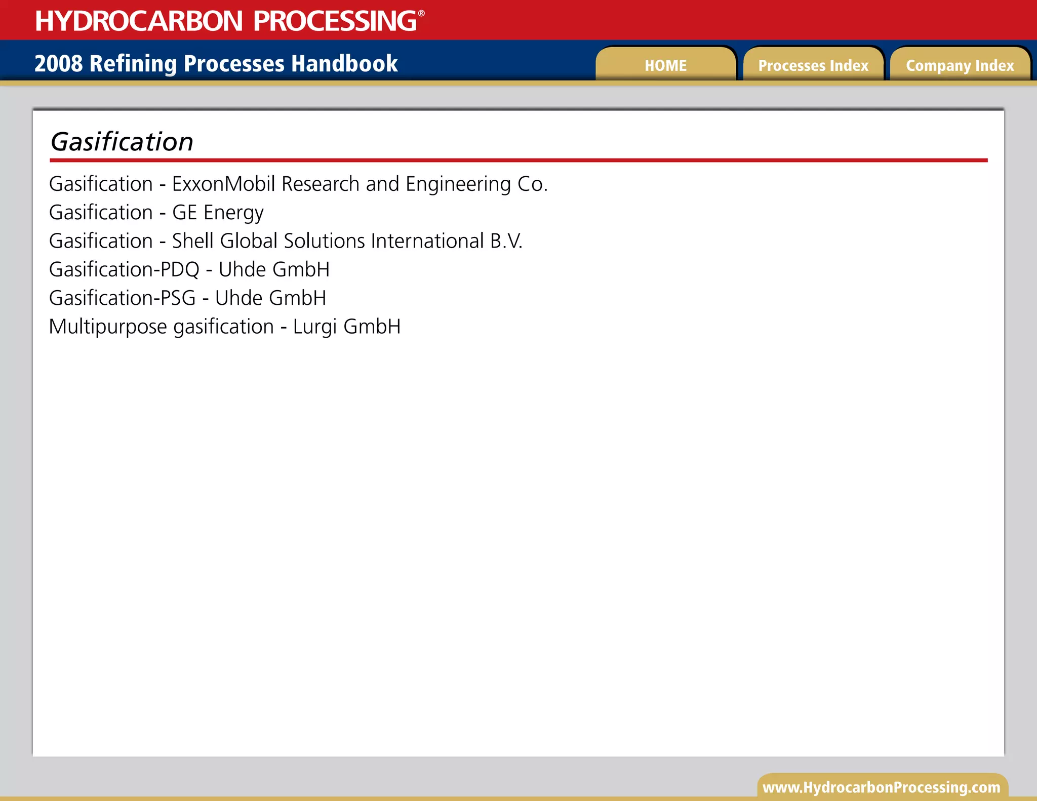 www.HydrocarbonProcessing.com
Gasification - ExxonMobil Research and Engineering Co.
Gasification - GE Energy
Gasification - Shell Global Solutions International B.V.
Gasification-PDQ - Uhde GmbH
Gasification-PSG - Uhde GmbH
Multipurpose gasification - Lurgi GmbH
Gasification
2008 Refining Processes Handbook Processes Index Company Index
HOME
HYDROCARBON PROCESSING
®
 