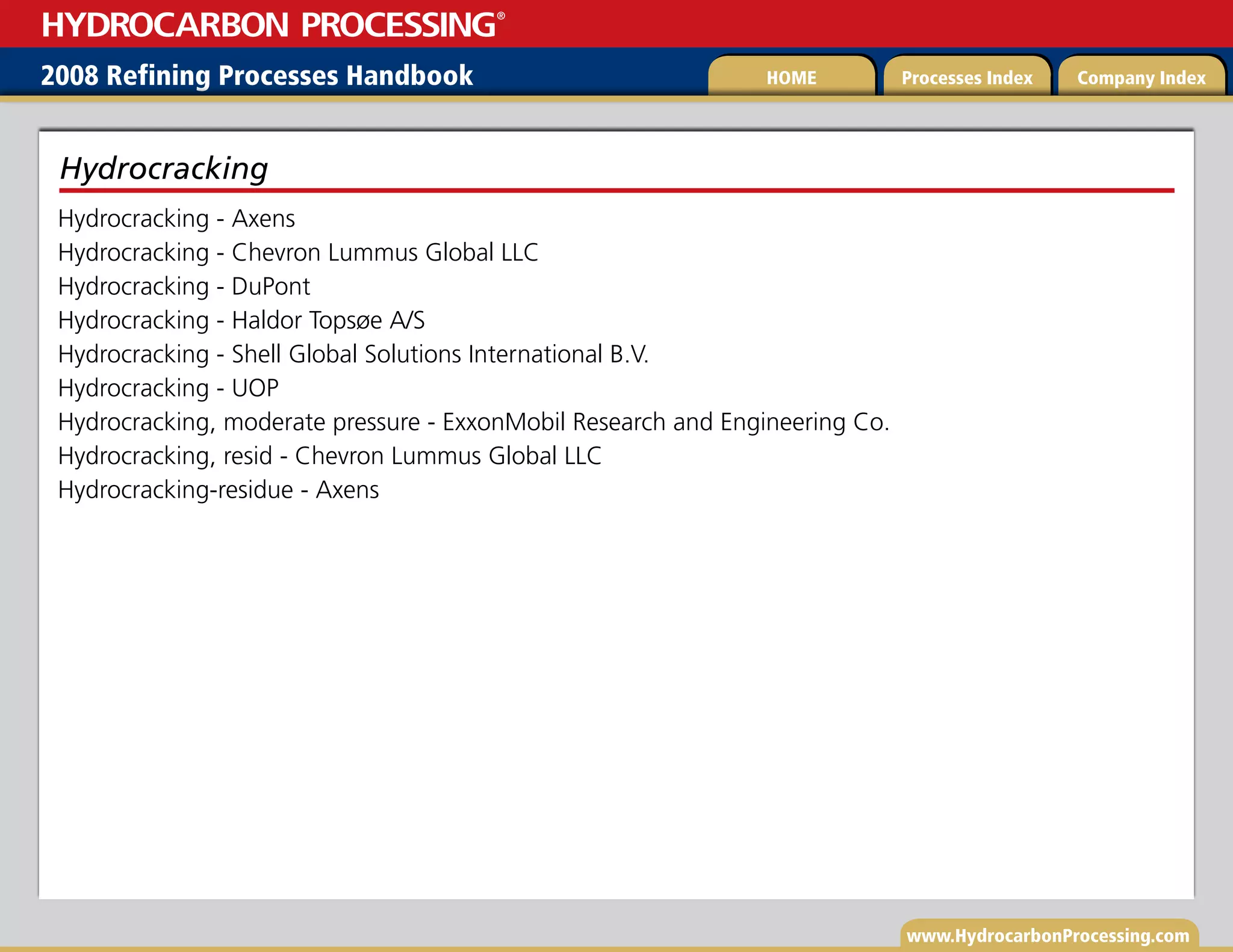 www.HydrocarbonProcessing.com
Hydrocracking - Axens
Hydrocracking - Chevron Lummus Global LLC
Hydrocracking - DuPont
Hydrocracking - Haldor Topsøe A/S
Hydrocracking - Shell Global Solutions International B.V.
Hydrocracking - UOP
Hydrocracking, moderate pressure - ExxonMobil Research and Engineering Co.
Hydrocracking, resid - Chevron Lummus Global LLC
Hydrocracking-residue - Axens
Hydrocracking
2008 Refining Processes Handbook Processes Index Company Index
HOME
HYDROCARBON PROCESSING
®
 