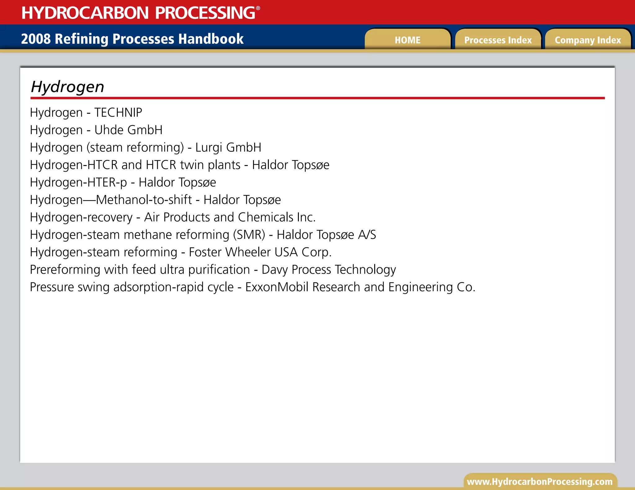 www.HydrocarbonProcessing.com
Hydrogen - TECHNIP
Hydrogen - Uhde GmbH
Hydrogen (steam reforming) - Lurgi GmbH
Hydrogen-HTCR and HTCR twin plants - Haldor Topsøe
Hydrogen-HTER-p - Haldor Topsøe
Hydrogen—Methanol-to-shift - Haldor Topsøe
Hydrogen-recovery - Air Products and Chemicals Inc.
Hydrogen-steam methane reforming (SMR) - Haldor Topsøe A/S
Hydrogen-steam reforming - Foster Wheeler USA Corp.
Prereforming with feed ultra purification - Davy Process Technology
Pressure swing adsorption-rapid cycle - ExxonMobil Research and Engineering Co.
Hydrogen
2008 Refining Processes Handbook Processes Index Company Index
HOME
HYDROCARBON PROCESSING
®
 