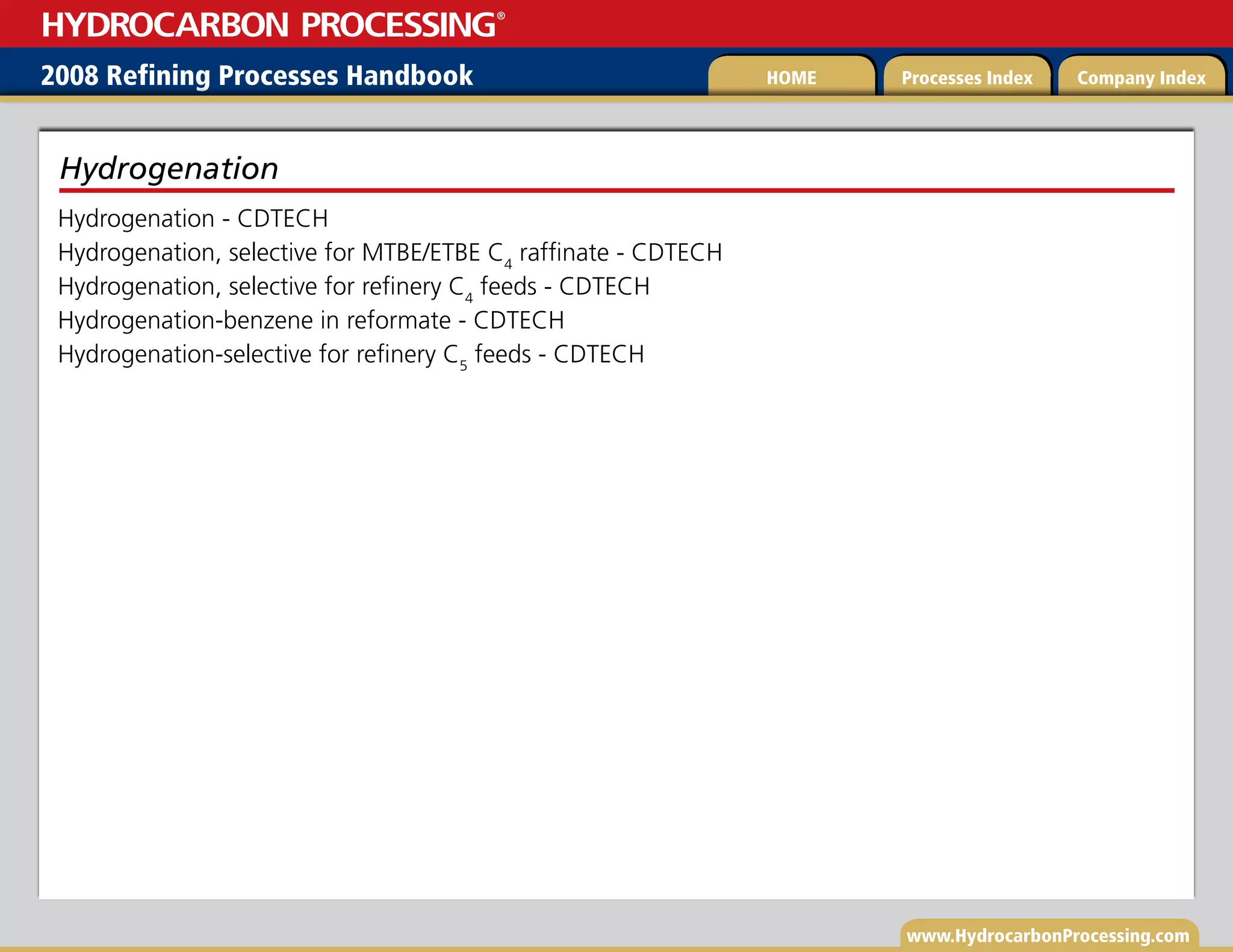 www.HydrocarbonProcessing.com
Hydrogenation - CDTECH
Hydrogenation, selective for MTBE/ETBE C4
raffinate - CDTECH
Hydrogenation, selective for refinery C4
feeds - CDTECH
Hydrogenation-benzene in reformate - CDTECH
Hydrogenation-selective for refinery C5
feeds - CDTECH
Hydrogenation
2008 Refining Processes Handbook Processes Index Company Index
HOME
HYDROCARBON PROCESSING
®
 