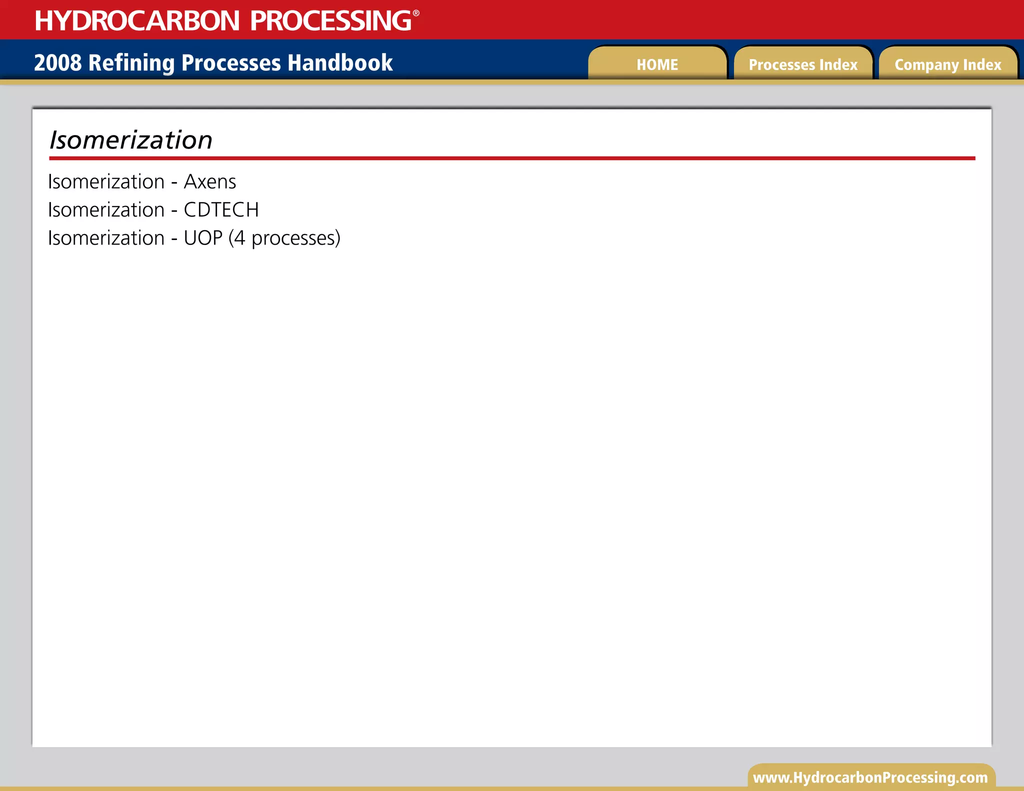 www.HydrocarbonProcessing.com
Isomerization - Axens
Isomerization - CDTECH
Isomerization - UOP (4 processes)
Isomerization
2008 Refining Processes Handbook Processes Index Company Index
HOME
HYDROCARBON PROCESSING
®
 