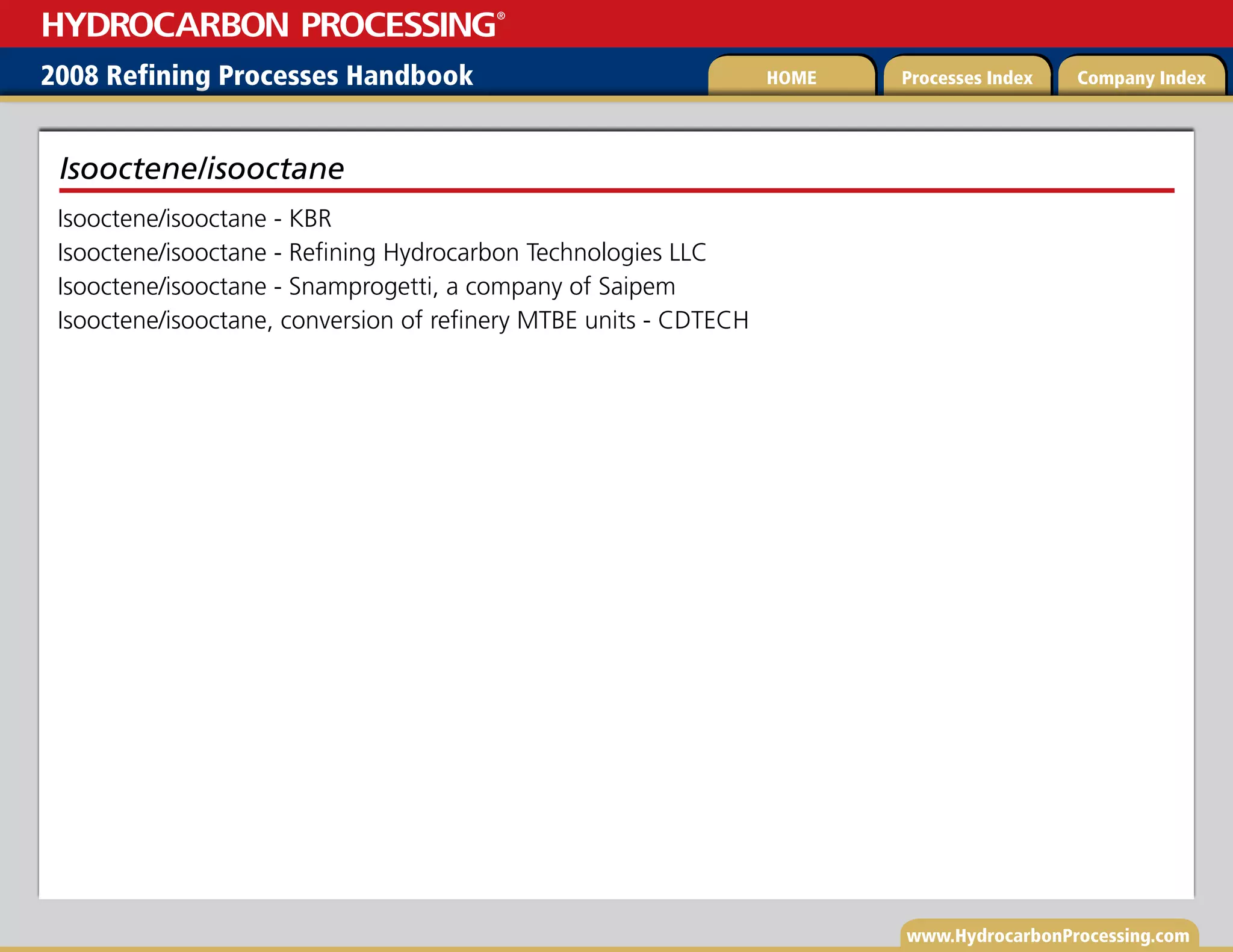 www.HydrocarbonProcessing.com
Isooctene/isooctane - KBR
Isooctene/isooctane - Refining Hydrocarbon Technologies LLC
Isooctene/isooctane - Snamprogetti, a company of Saipem
Isooctene/isooctane, conversion of refinery MTBE units - CDTECH
Isooctene/isooctane
2008 Refining Processes Handbook Processes Index Company Index
HOME
HYDROCARBON PROCESSING
®
 