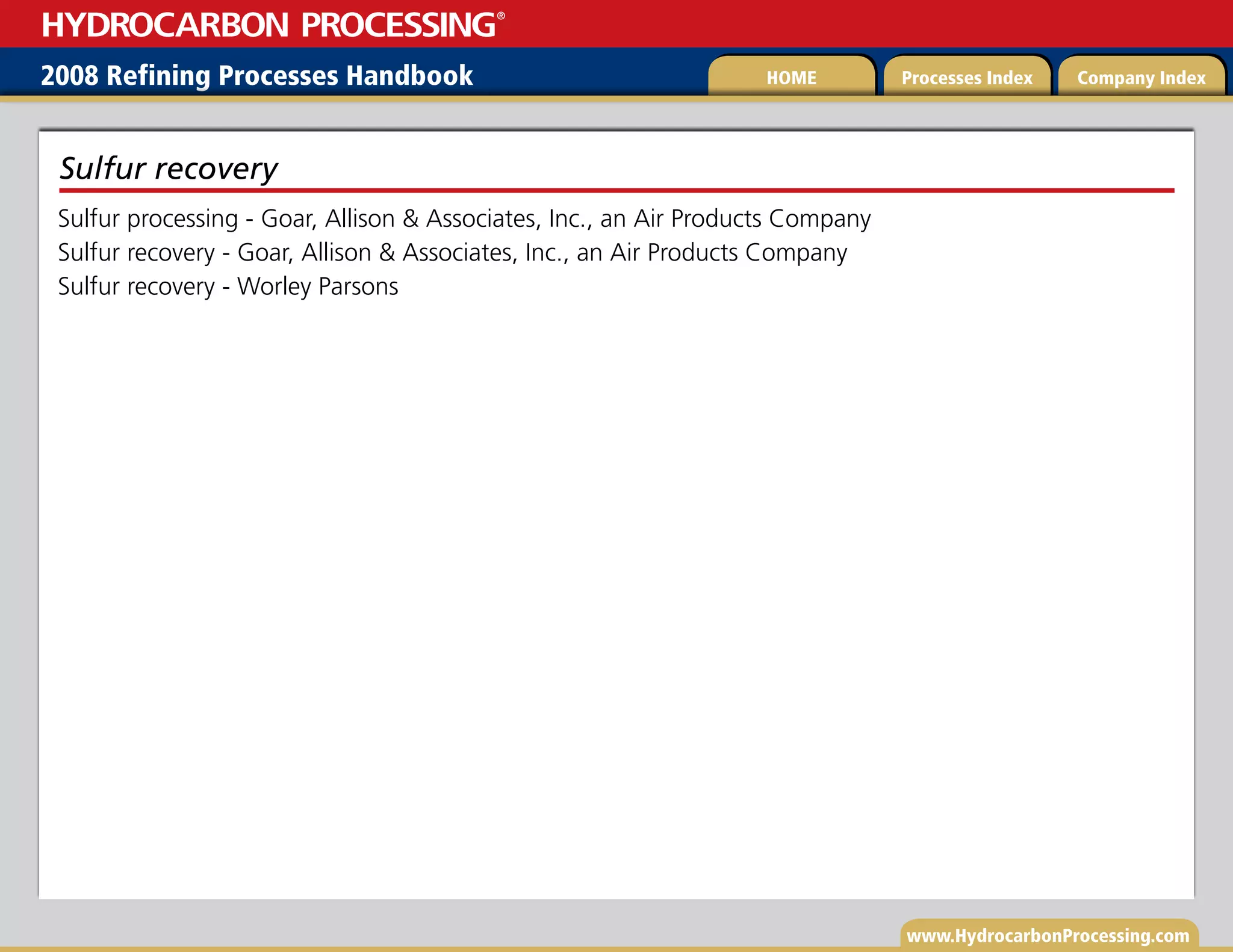 www.HydrocarbonProcessing.com
Sulfur processing - Goar, Allison  Associates, Inc., an Air Products Company
Sulfur recovery - Goar, Allison  Associates, Inc., an Air Products Company
Sulfur recovery - Worley Parsons
Sulfur recovery
2008 Refining Processes Handbook Processes Index Company Index
HOME
HYDROCARBON PROCESSING
®
 