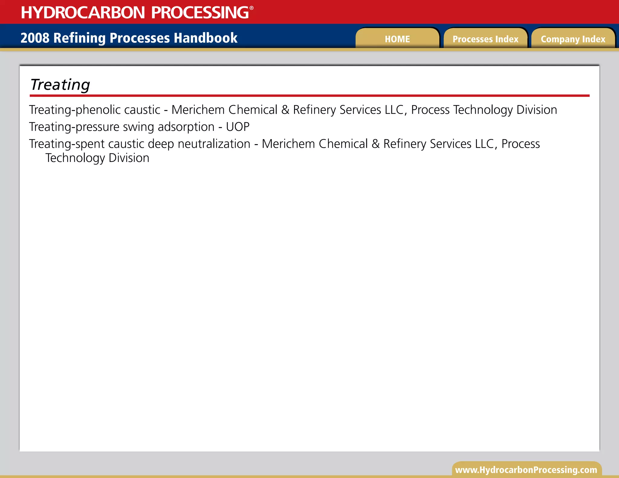 www.HydrocarbonProcessing.com
Treating-phenolic caustic - Merichem Chemical  Refinery Services LLC, Process Technology Division
Treating-pressure swing adsorption - UOP
Treating-spent caustic deep neutralization - Merichem Chemical  Refinery Services LLC, Process
Technology Division
Treating
2008 Refining Processes Handbook Processes Index Company Index
HOME
HYDROCARBON PROCESSING
®
 