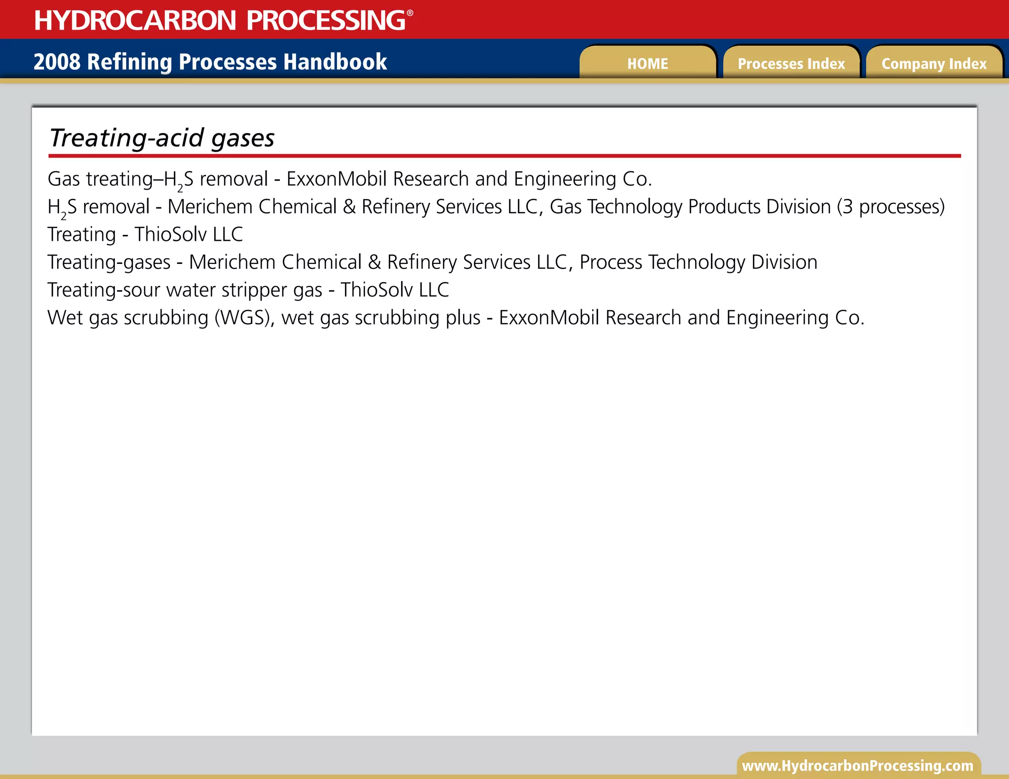 www.HydrocarbonProcessing.com
Gas treating–H2
S removal - ExxonMobil Research and Engineering Co.
H2
S removal - Merichem Chemical  Refinery Services LLC, Gas Technology Products Division (3 processes)
Treating - ThioSolv LLC
Treating-gases - Merichem Chemical  Refinery Services LLC, Process Technology Division
Treating-sour water stripper gas - ThioSolv LLC
Wet gas scrubbing (WGS), wet gas scrubbing plus - ExxonMobil Research and Engineering Co.
Treating-acid gases
2008 Refining Processes Handbook Processes Index Company Index
HOME
HYDROCARBON PROCESSING
®
 