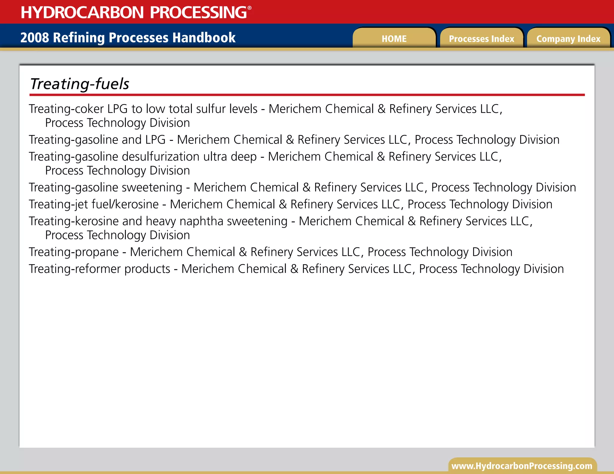 www.HydrocarbonProcessing.com
Treating-coker LPG to low total sulfur levels - Merichem Chemical  Refinery Services LLC,
Process Technology Division
Treating-gasoline and LPG - Merichem Chemical  Refinery Services LLC, Process Technology Division
Treating-gasoline desulfurization ultra deep - Merichem Chemical  Refinery Services LLC,
Process Technology Division
Treating-gasoline sweetening - Merichem Chemical  Refinery Services LLC, Process Technology Division
Treating-jet fuel/kerosine - Merichem Chemical  Refinery Services LLC, Process Technology Division
Treating-kerosine and heavy naphtha sweetening - Merichem Chemical  Refinery Services LLC,
Process Technology Division
Treating-propane - Merichem Chemical  Refinery Services LLC, Process Technology Division
Treating-reformer products - Merichem Chemical  Refinery Services LLC, Process Technology Division
Treating-fuels
2008 Refining Processes Handbook Processes Index Company Index
HOME
HYDROCARBON PROCESSING
®
 