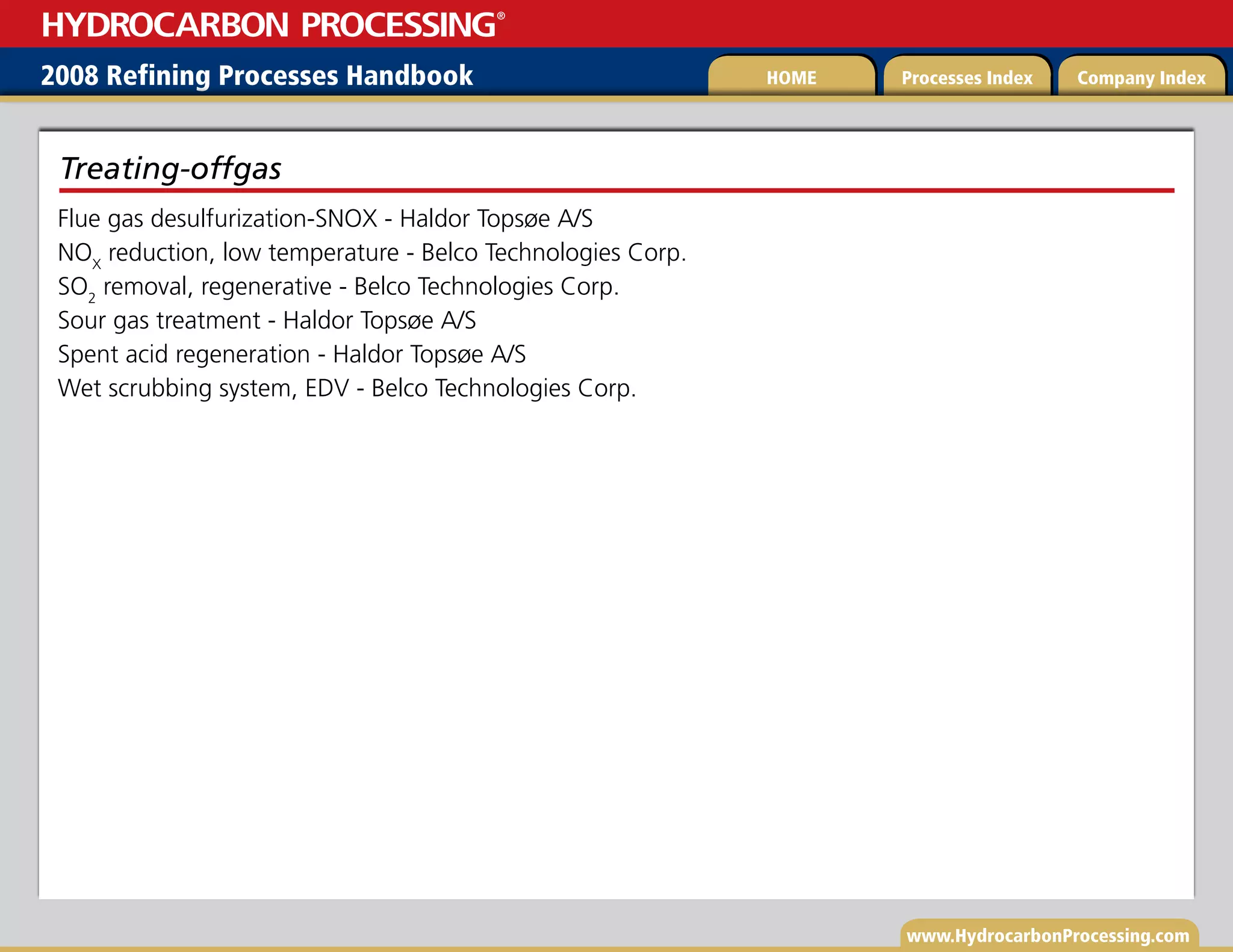 www.HydrocarbonProcessing.com
Flue gas desulfurization-SNOX - Haldor Topsøe A/S
NOX
reduction, low temperature - Belco Technologies Corp.
SO2
removal, regenerative - Belco Technologies Corp.
Sour gas treatment - Haldor Topsøe A/S
Spent acid regeneration - Haldor Topsøe A/S
Wet scrubbing system, EDV - Belco Technologies Corp.
Treating-offgas
2008 Refining Processes Handbook Processes Index Company Index
HOME
HYDROCARBON PROCESSING
®
 