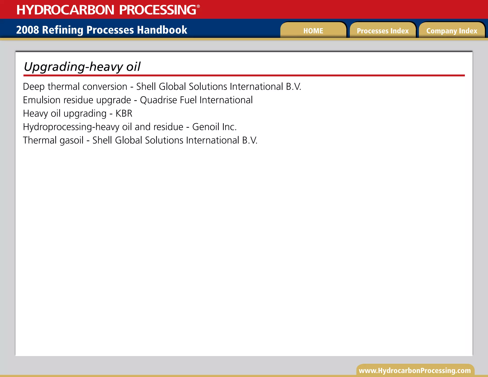 www.HydrocarbonProcessing.com
Deep thermal conversion - Shell Global Solutions International B.V.
Emulsion residue upgrade - Quadrise Fuel International
Heavy oil upgrading - KBR
Hydroprocessing-heavy oil and residue - Genoil Inc.
Thermal gasoil - Shell Global Solutions International B.V.
Upgrading-heavy oil
2008 Refining Processes Handbook Processes Index Company Index
HOME
HYDROCARBON PROCESSING
®
 