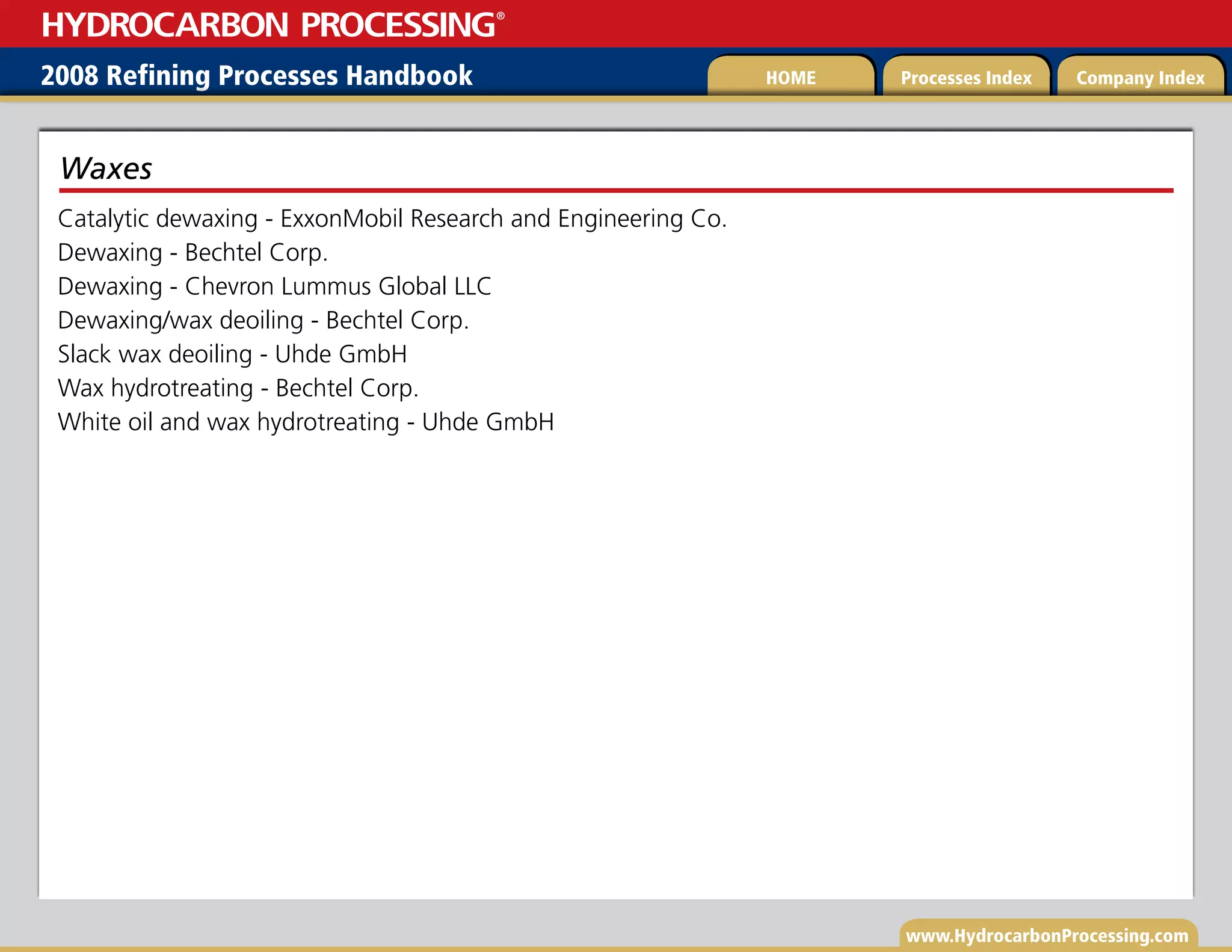 www.HydrocarbonProcessing.com
Catalytic dewaxing - ExxonMobil Research and Engineering Co.
Dewaxing - Bechtel Corp.
Dewaxing - Chevron Lummus Global LLC
Dewaxing/wax deoiling - Bechtel Corp.
Slack wax deoiling - Uhde GmbH
Wax hydrotreating - Bechtel Corp.
White oil and wax hydrotreating - Uhde GmbH
Waxes
2008 Refining Processes Handbook Processes Index Company Index
HOME
HYDROCARBON PROCESSING
®
 