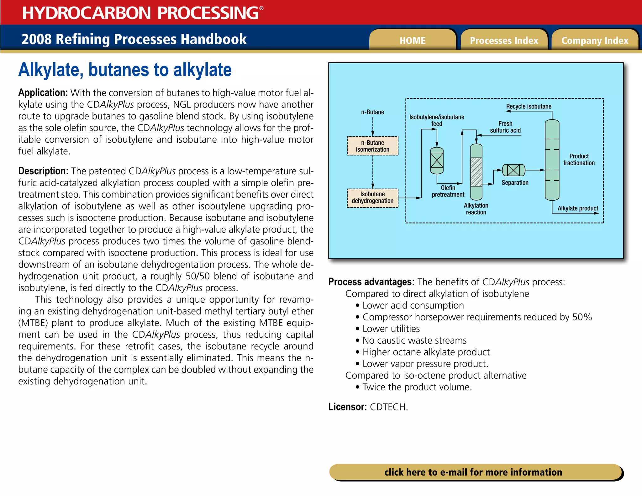 2008 Refining Processes Handbook Processes Index Company Index
HOME
HYDROCARBON PROCESSING
®
click here to e-mail for more information
Alkylate, butanes to alkylate
Application: With the conversion of butanes to high-value motor fuel al-
kylate using the CDAlkyPlus process, NGL producers now have another
route to upgrade butanes to gasoline blend stock. By using isobutylene
as the sole olefin source, the CDAlkyPlus technology allows for the prof-
itable conversion of isobutylene and isobutane into high-value motor
fuel alkylate.
Description: The patented CDAlkyPlus process is a low-temperature sul-
furic acid-catalyzed alkylation process coupled with a simple olefin pre-
treatment step. This combination provides significant benefits over direct
alkylation of isobutylene as well as other isobutylene upgrading pro-
cesses such is isooctene production. Because isobutane and isobutylene
are incorporated together to produce a high-value alkylate product, the
CDAlkyPlus process produces two times the volume of gasoline blend-
stock compared with isooctene production. This process is ideal for use
downstream of an isobutane dehydrogentation process. The whole de-
hydrogenation unit product, a roughly 50/50 blend of isobutane and
isobutylene, is fed directly to the CDAlkyPlus process.
This technology also provides a unique opportunity for revamp-
ing an existing dehydrogenation unit-based methyl tertiary butyl ether
(MTBE) plant to produce alkylate. Much of the existing MTBE equip-
ment can be used in the CDAlkyPlus process, thus reducing capital
requirements. For these retrofit cases, the isobutane recycle around
the dehydrogenation unit is essentially eliminated. This means the n-
butane capacity of the complex can be doubled without expanding the
existing dehydrogenation unit.
Process advantages: The benefits of CDAlkyPlus process:
Compared to direct alkylation of isobutylene
• Lower acid consumption
• Compressor horsepower requirements reduced by 50%
• Lower utilities
• No caustic waste streams
• Higher octane alkylate product
• Lower vapor pressure product.
Compared to iso-octene product alternative
• Twice the product volume.
Licensor: CDTECH.
n-Butane
Recycle isobutane
Fresh
sulfuric acid
Separation
Alkylation
reaction
Product
fractionation
Alkylate product
Isobutylene/isobutane
feed
Olefin
pretreatment
n-Butane
isomerization
Isobutane
dehydrogenation
 