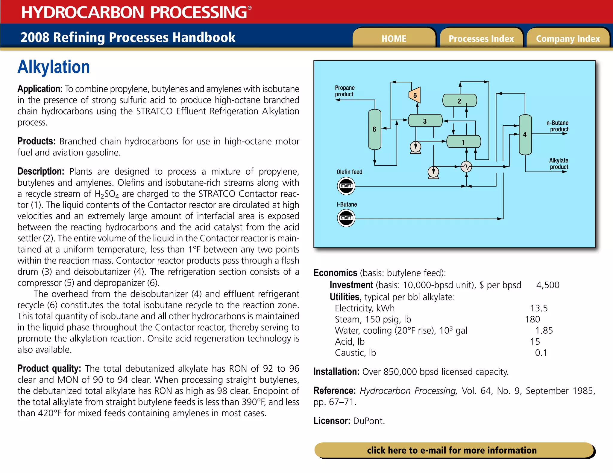 2008 Refining Processes Handbook Processes Index Company Index
HOME
HYDROCARBON PROCESSING
®
click here to e-mail for more information
Alkylation
Application: To combine propylene, butylenes and amylenes with isobutane
in the presence of strong sulfuric acid to produce high-octane branched
chain hydrocarbons using the STRATCO Effluent Refrigeration Alkylation
process.
Products: Branched chain hydrocarbons for use in high-octane motor
fuel and aviation gasoline.
Description: Plants are designed to process a mixture of propylene,
butylenes and amylenes. Olefins and isobutane-rich streams along with
a recycle stream of H2SO4 are charged to the STRATCO Contactor reac-
tor (1). The liquid contents of the Contactor reactor are circulated at high
velocities and an extremely large amount of interfacial area is exposed
between the reacting hydrocarbons and the acid catalyst from the acid
settler (2). The entire volume of the liquid in the Contactor reactor is main-
tained at a uniform temperature, less than 1°F between any two points
within the reaction mass. Contactor reactor products pass through a flash
drum (3) and deisobutanizer (4). The refrigeration section consists of a
compressor (5) and depropanizer (6).
The overhead from the deisobutanizer (4) and effluent refrigerant
recycle (6) constitutes the total isobutane recycle to the reaction zone.
This total quantity of isobutane and all other hydrocarbons is maintained
in the liquid phase throughout the Contactor reactor, thereby serving to
promote the alkylation reaction. Onsite acid regeneration technology is
also available.
Product quality: The total debutanized alkylate has RON of 92 to 96
clear and MON of 90 to 94 clear. When processing straight butylenes,
the debutanized total alkylate has RON as high as 98 clear. Endpoint of
the total alkylate from straight butylene feeds is less than 390°F, and less
than 420°F for mixed feeds containing amylenes in most cases.
Economics (basis: butylene feed):
Investment (basis: 10,000-bpsd unit), $ per bpsd 4,500
Utilities, typical per bbl alkylate:
Electricity, kWh 13.5
Steam, 150 psig, lb 180
Water, cooling (20°F rise), 103 gal 1.85
Acid, lb 15
Caustic, lb 0.1
Installation: Over 850,000 bpsd licensed capacity.
Reference: Hydrocarbon Processing, Vol. 64, No. 9, September 1985,
pp. 67–71.
Licensor: DuPont.
START
START
Olefin feed
6
i-Butane
3
5
1
2
Propane
product
4
n-Butane
product
Alkylate
product
 