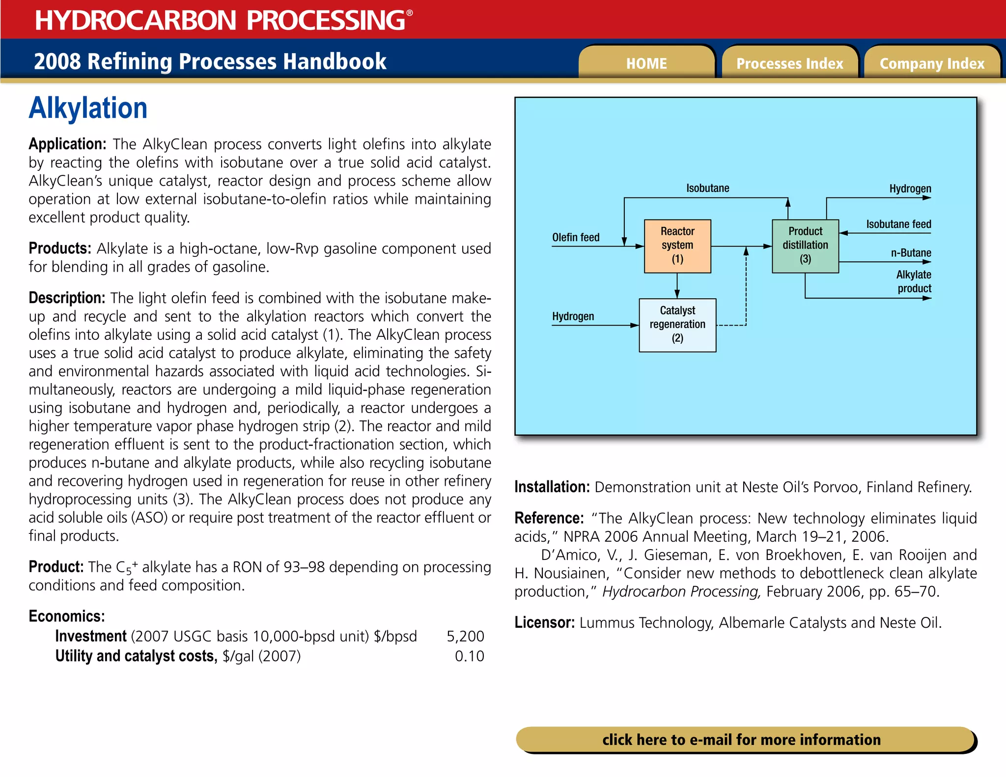 2008 Refining Processes Handbook Processes Index Company Index
HOME
HYDROCARBON PROCESSING
®
click here to e-mail for more information
Alkylation
Application: The AlkyClean process converts light olefins into alkylate
by reacting the olefins with isobutane over a true solid acid catalyst.
AlkyClean’s unique catalyst, reactor design and process scheme allow
operation at low external isobutane-to-olefin ratios while maintaining
excellent product quality.
Products: Alkylate is a high-octane, low-Rvp gasoline component used
for blending in all grades of gasoline.
Description: The light olefin feed is combined with the isobutane make-
up and recycle and sent to the alkylation reactors which convert the
olefins into alkylate using a solid acid catalyst (1). The AlkyClean process
uses a true solid acid catalyst to produce alkylate, eliminating the safety
and environmental hazards associated with liquid acid technologies. Si-
multaneously, reactors are undergoing a mild liquid-phase regeneration
using isobutane and hydrogen and, periodically, a reactor undergoes a
higher temperature vapor phase hydrogen strip (2). The reactor and mild
regeneration effluent is sent to the product-fractionation section, which
produces n-butane and alkylate products, while also recycling isobutane
and recovering hydrogen used in regeneration for reuse in other refinery
hydroprocessing units (3). The AlkyClean process does not produce any
acid soluble oils (ASO) or require post treatment of the reactor effluent or
final products.
Product: The C5
+ alkylate has a RON of 93–98 depending on processing
conditions and feed composition.
Economics:
Investment (2007 USGC basis 10,000-bpsd unit) $/bpsd 5,200
Utility and catalyst costs, $/gal (2007) 0.10
Installation: Demonstration unit at Neste Oil’s Porvoo, Finland Refinery.
Reference: “The AlkyClean process: New technology eliminates liquid
acids,” NPRA 2006 Annual Meeting, March 19–21, 2006.
D’Amico, V., J. Gieseman, E. von Broekhoven, E. van Rooijen and
H. Nousiainen, “Consider new methods to debottleneck clean alkylate
production,” Hydrocarbon Processing, February 2006, pp. 65–70.
Licensor: Lummus Technology, Albemarle Catalysts and Neste Oil.
3FBDUPS
TZTUFN

$BUBMZTU
SFHFOFSBUJPO

1SPEVDU
EJTUJMMBUJPO

0MFmOGFFE
)ZESPHFO
*TPCVUBOF
*TPCVUBOFGFFE
)ZESPHFO
O#VUBOF
MLZMBUF
QSPEVDU
 