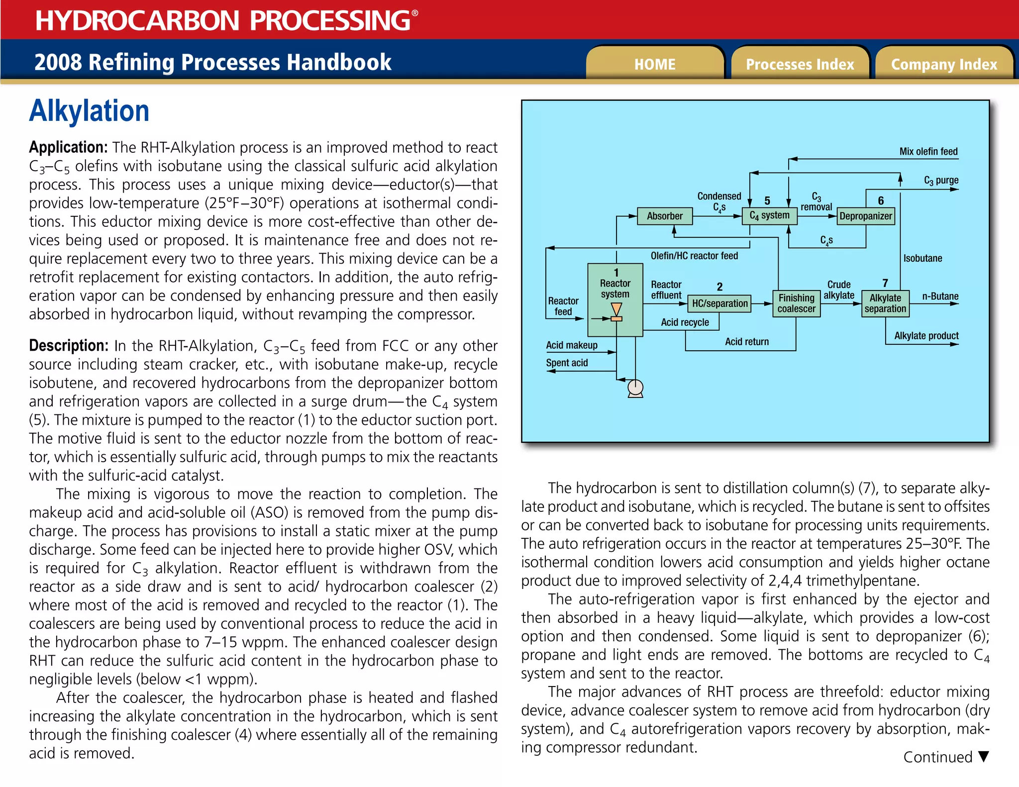 2008 Refining Processes Handbook Processes Index Company Index
HOME
HYDROCARBON PROCESSING
®
Alkylation
Application: The RHT-Alkylation process is an improved method to react
C3–C5 olefins with isobutane using the classical sulfuric acid alkylation
process. This process uses a unique mixing device—eductor(s)—that
provides low-temperature (25°F–30°F) operations at isothermal condi-
tions. This eductor mixing device is more cost-effective than other de-
vices being used or proposed. It is maintenance free and does not re-
quire replacement every two to three years. This mixing device can be a
retrofit replacement for existing contactors. In addition, the auto refrig-
eration vapor can be condensed by enhancing pressure and then easily
absorbed in hydrocarbon liquid, without revamping the compressor.
Description: In the RHT-Alkylation, C3–C5 feed from FCC or any other
source including steam cracker, etc., with isobutane make-up, recycle
isobutene, and recovered hydrocarbons from the depropanizer bottom
and refrigeration vapors are collected in a surge drum—the C4 system
(5). The mixture is pumped to the reactor (1) to the eductor suction port.
The motive fluid is sent to the eductor nozzle from the bottom of reac-
tor, which is essentially sulfuric acid, through pumps to mix the reactants
with the sulfuric-acid catalyst.
The mixing is vigorous to move the reaction to completion. The
makeup acid and acid-soluble oil (ASO) is removed from the pump dis-
charge. The process has provisions to install a static mixer at the pump
discharge. Some feed can be injected here to provide higher OSV, which
is required for C3 alkylation. Reactor effluent is withdrawn from the
reactor as a side draw and is sent to acid/ hydrocarbon coalescer (2)
where most of the acid is removed and recycled to the reactor (1). The
coalescers are being used by conventional process to reduce the acid in
the hydrocarbon phase to 7–15 wppm. The enhanced coalescer design
RHT can reduce the sulfuric acid content in the hydrocarbon phase to
negligible levels (below 1 wppm).
After the coalescer, the hydrocarbon phase is heated and flashed
increasing the alkylate concentration in the hydrocarbon, which is sent
through the finishing coalescer (4) where essentially all of the remaining
acid is removed.
The hydrocarbon is sent to distillation column(s) (7), to separate alky-
late product and isobutane, which is recycled. The butane is sent to offsites
or can be converted back to isobutane for processing units requirements.
The auto refrigeration occurs in the reactor at temperatures 25–30°F. The
isothermal condition lowers acid consumption and yields higher octane
product due to improved selectivity of 2,4,4 trimethylpentane.
The auto-refrigeration vapor is first enhanced by the ejector and
then absorbed in a heavy liquid—alkylate, which provides a low-cost
option and then condensed. Some liquid is sent to depropanizer (6);
propane and light ends are removed. The bottoms are recycled to C4
system and sent to the reactor.
The major advances of RHT process are threefold: eductor mixing
device, advance coalescer system to remove acid from hydrocarbon (dry
system), and C4 autorefrigeration vapors recovery by absorption, mak-
ing compressor redundant.
Mix olefin feed
C3 purge
Condensed
C4
s
C4
s
C3
removal
Absorber
Olefin/HC reactor feed Isobutane
Reactor
effluent
Crude
alkylate n-Butane
Reactor
feed
Acid return
Acid makeup
Alkylate product
Spent acid
Acid recycle
Reactor
system
C4 system
HC/separation
2 7
6
5
1
Finishing
coalescer
Alkylate
separation
Depropanizer
Continued 
 