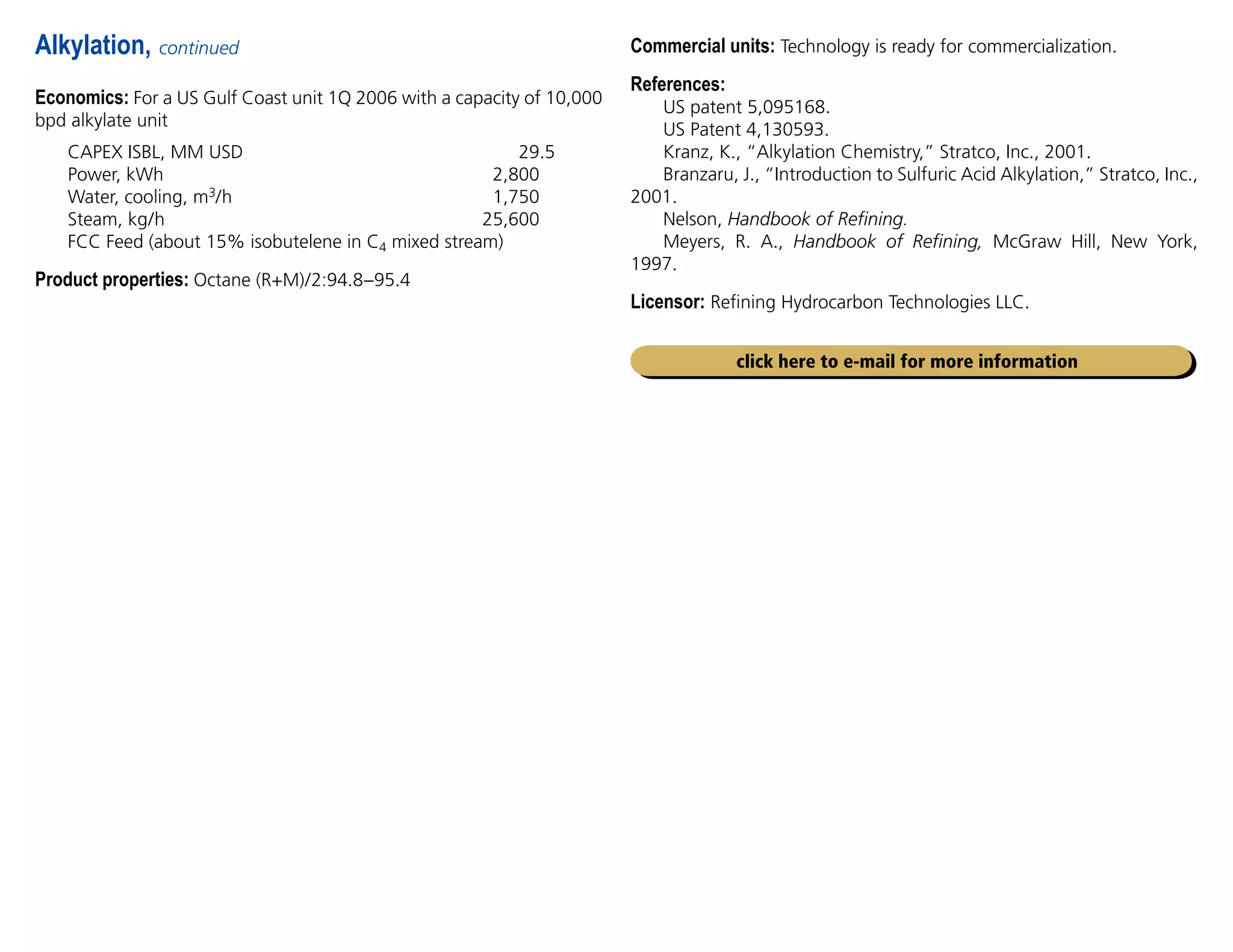 Economics: For a US Gulf Coast unit 1Q 2006 with a capacity of 10,000
bpd alkylate unit
CAPEX ISBL, MM USD 29.5
Power, kWh 2,800
Water, cooling, m3/h 1,750
Steam, kg/h 25,600
FCC Feed (about 15% isobutelene in C4 mixed stream)
Product properties: Octane (R+M)/2:94.8–95.4
Alkylation, continued Commercial units: Technology is ready for commercialization.
References:
US patent 5,095168.
US Patent 4,130593.
Kranz, K., “Alkylation Chemistry,” Stratco, Inc., 2001.
Branzaru, J., “Introduction to Sulfuric Acid Alkylation,” Stratco, Inc.,
2001.
Nelson, Handbook of Refining.
Meyers, R. A., Handbook of Refining, McGraw Hill, New York,
1997.
Licensor: Refining Hydrocarbon Technologies LLC.
click here to e-mail for more information
 