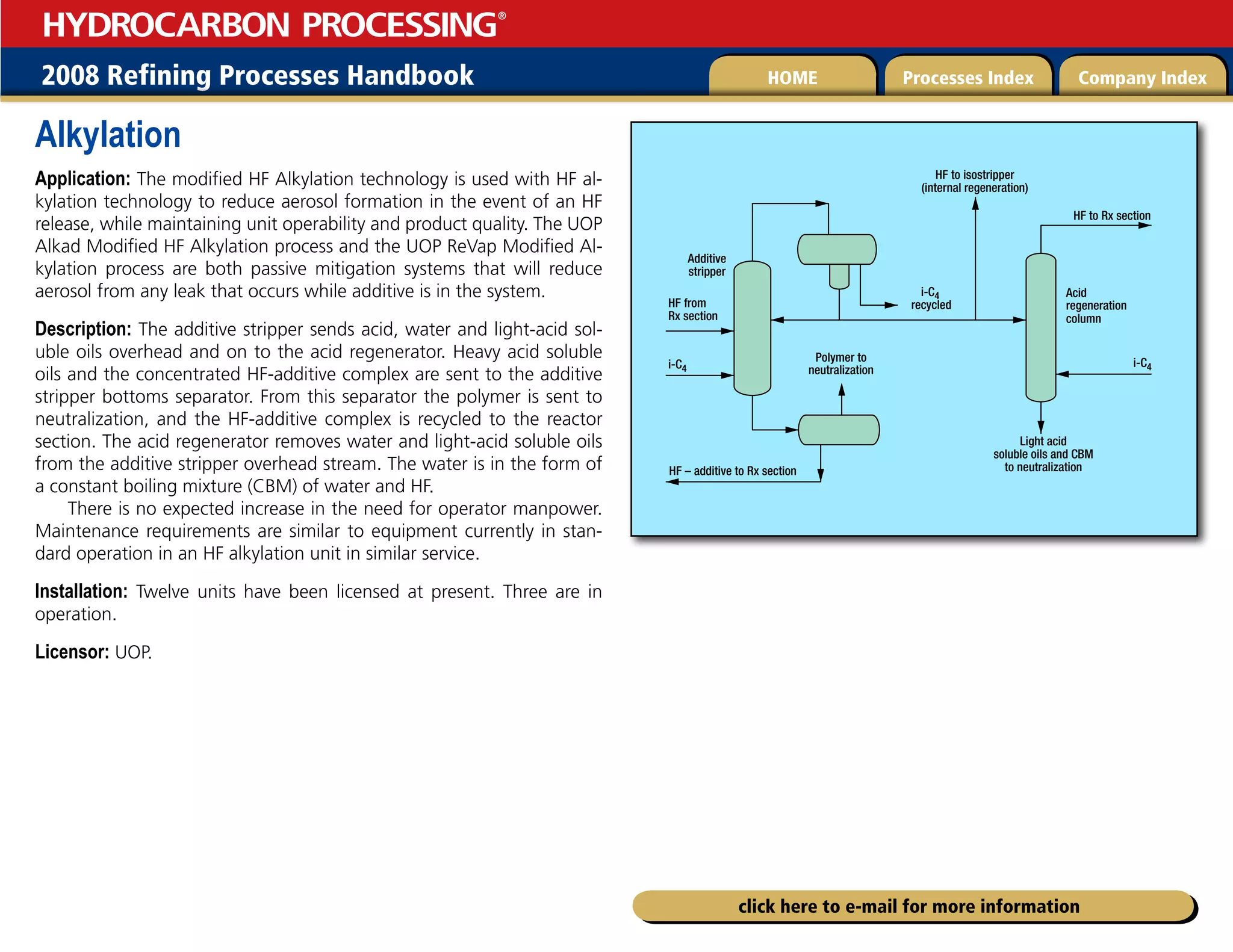 2008 Refining Processes Handbook Processes Index Company Index
HOME
HYDROCARBON PROCESSING
®
click here to e-mail for more information
Alkylation
Application: The modified HF Alkylation technology is used with HF al-
kylation technology to reduce aerosol formation in the event of an HF
release, while maintaining unit operability and product quality. The UOP
Alkad Modified HF Alkylation process and the UOP ReVap Modified Al-
kylation process are both passive mitigation systems that will reduce
aerosol from any leak that occurs while additive is in the system.
Description: The additive stripper sends acid, water and light-acid sol-
uble oils overhead and on to the acid regenerator. Heavy acid soluble
oils and the concentrated HF-additive complex are sent to the additive
stripper bottoms separator. From this separator the polymer is sent to
neutralization, and the HF-additive complex is recycled to the reactor
section. The acid regenerator removes water and light-acid soluble oils
from the additive stripper overhead stream. The water is in the form of
a constant boiling mixture (CBM) of water and HF.
There is no expected increase in the need for operator manpower.
Maintenance requirements are similar to equipment currently in stan-
dard operation in an HF alkylation unit in similar service.
Installation: Twelve units have been licensed at present. Three are in
operation.
Licensor: UOP.
HF to Rx section
Acid
regeneration
column
i-C4
recycled
Light acid
soluble oils and CBM
to neutralization
Polymer to
neutralization
HF to isostripper
(internal regeneration)
Additive
stripper
i-C4
i-C4
HF from
Rx section
HF – additive to Rx section
 