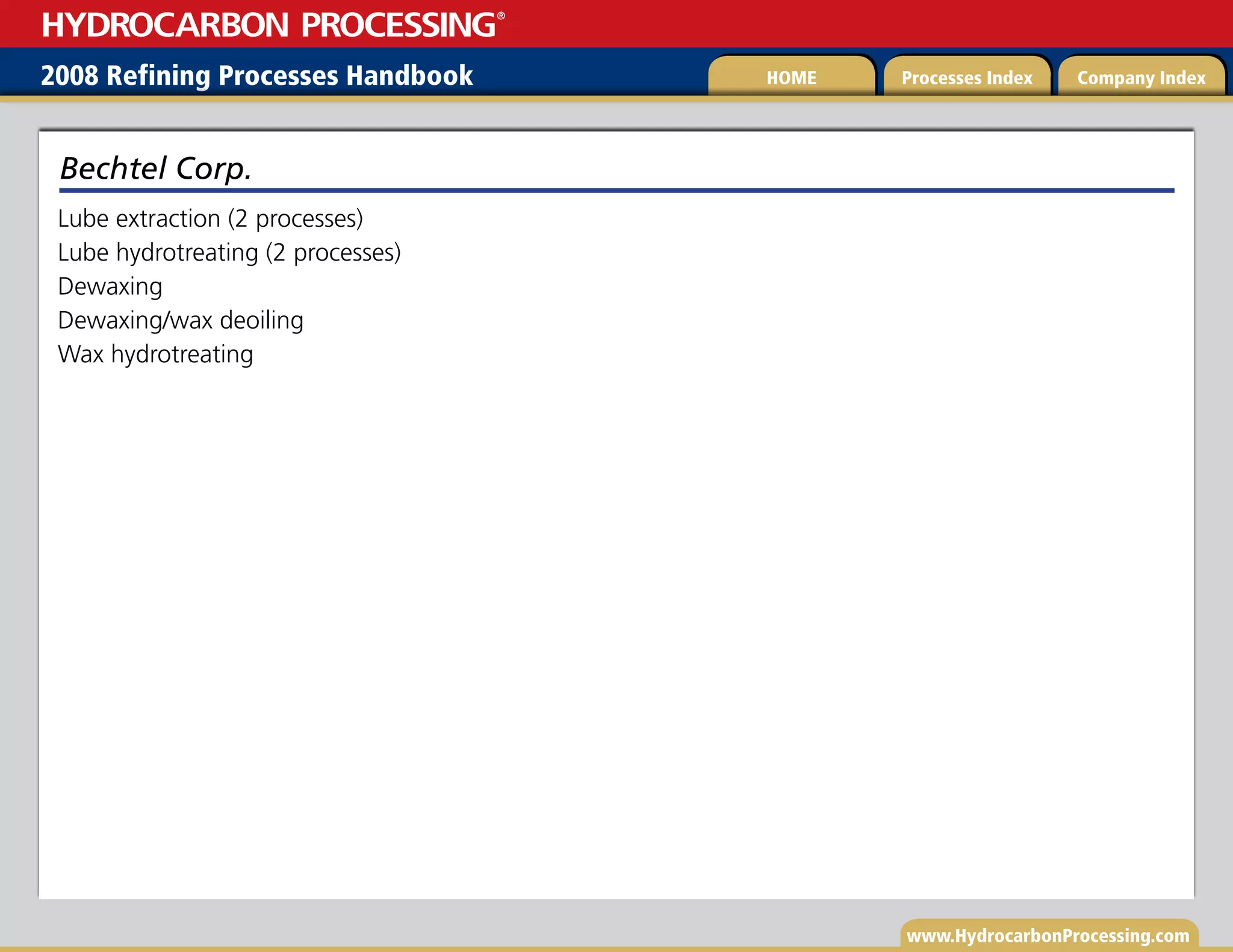 www.HydrocarbonProcessing.com
Lube extraction (2 processes)
Lube hydrotreating (2 processes)
Dewaxing
Dewaxing/wax deoiling
Wax hydrotreating
Bechtel Corp.
2008 Refining Processes Handbook Processes Index Company Index
HOME
HYDROCARBON PROCESSING
®
 