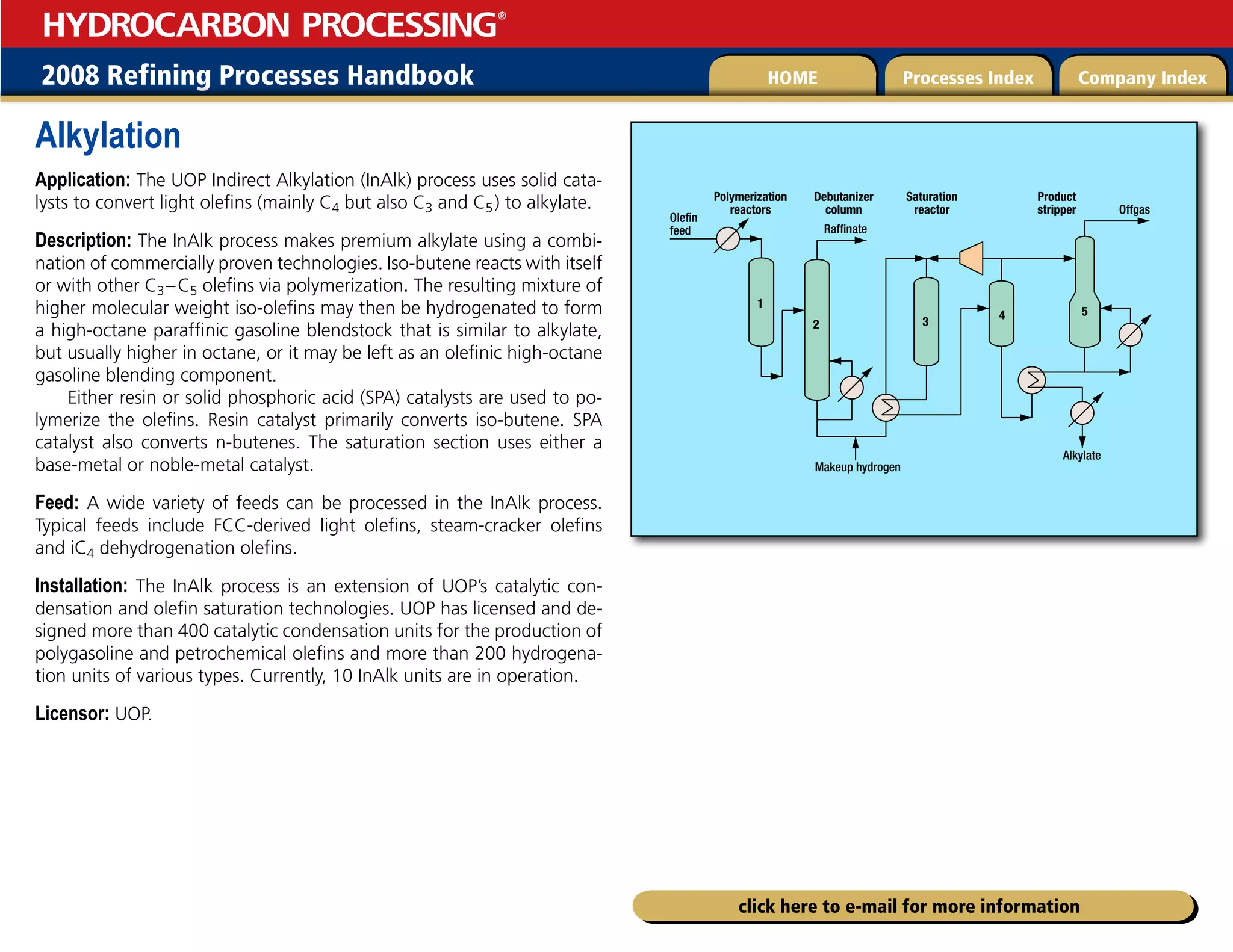 2008 Refining Processes Handbook Processes Index Company Index
HOME
HYDROCARBON PROCESSING
®
click here to e-mail for more information
Alkylation
Application: The UOP Indirect Alkylation (InAlk) process uses solid cata-
lysts to convert light olefins (mainly C4 but also C3 and C5) to alkylate.
Description: The InAlk process makes premium alkylate using a combi-
nation of commercially proven technologies. Iso-butene reacts with itself
or with other C3–C5 olefins via polymerization. The resulting mixture of
higher molecular weight iso-olefins may then be hydrogenated to form
a high-octane paraffinic gasoline blendstock that is similar to alkylate,
but usually higher in octane, or it may be left as an olefinic high-octane
gasoline blending component.
Either resin or solid phosphoric acid (SPA) catalysts are used to po-
lymerize the olefins. Resin catalyst primarily converts iso-butene. SPA
catalyst also converts n-butenes. The saturation section uses either a
base-metal or noble-metal catalyst.
Feed: A wide variety of feeds can be processed in the InAlk process.
Typical feeds include FCC-derived light olefins, steam-cracker olefins
and iC4 dehydrogenation olefins.
Installation: The InAlk process is an extension of UOP’s catalytic con-
densation and olefin saturation technologies. UOP has licensed and de-
signed more than 400 catalytic condensation units for the production of
polygasoline and petrochemical olefins and more than 200 hydrogena-
tion units of various types. Currently, 10 InAlk units are in operation.
Licensor: UOP.
1
2 3
4 5
Olefin
feed Raffinate
Offgas
Alkylate
Makeup hydrogen
Polymerization
reactors
Debutanizer
column
Saturation
reactor
Product
stripper
 