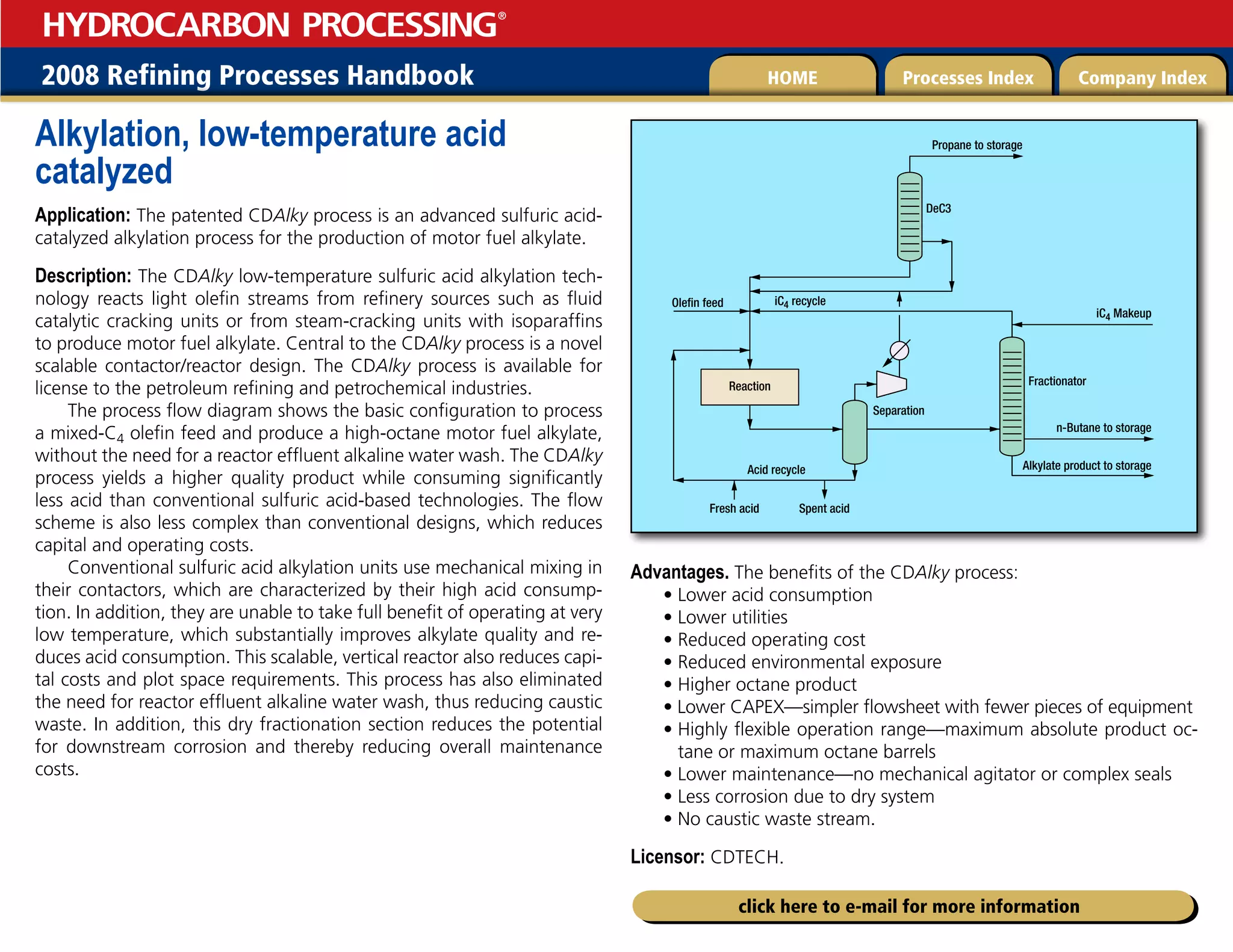 2008 Refining Processes Handbook Processes Index Company Index
HOME
HYDROCARBON PROCESSING
®
click here to e-mail for more information
Alkylation, low-temperature acid
catalyzed
Application: The patented CDAlky process is an advanced sulfuric acid-
catalyzed alkylation process for the production of motor fuel alkylate.
Description: The CDAlky low-temperature sulfuric acid alkylation tech-
nology reacts light olefin streams from refinery sources such as fluid
catalytic cracking units or from steam-cracking units with isoparaffins
to produce motor fuel alkylate. Central to the CDAlky process is a novel
scalable contactor/reactor design. The CDAlky process is available for
license to the petroleum refining and petrochemical industries.
The process flow diagram shows the basic configuration to process
a mixed-C4 olefin feed and produce a high-octane motor fuel alkylate,
without the need for a reactor effluent alkaline water wash. The CDAlky
process yields a higher quality product while consuming significantly
less acid than conventional sulfuric acid-based technologies. The flow
scheme is also less complex than conventional designs, which reduces
capital and operating costs.
Conventional sulfuric acid alkylation units use mechanical mixing in
their contactors, which are characterized by their high acid consump-
tion. In addition, they are unable to take full benefit of operating at very
low temperature, which substantially improves alkylate quality and re-
duces acid consumption. This scalable, vertical reactor also reduces capi-
tal costs and plot space requirements. This process has also eliminated
the need for reactor effluent alkaline water wash, thus reducing caustic
waste. In addition, this dry fractionation section reduces the potential
for downstream corrosion and thereby reducing overall maintenance
costs.
Advantages. The benefits of the CDAlky process:
• Lower acid consumption
• Lower utilities
• Reduced operating cost
• Reduced environmental exposure
• Higher octane product
• Lower CAPEX—simpler flowsheet with fewer pieces of equipment
• 
Highly flexible operation range—maximum absolute product oc-
tane or maximum octane barrels
• Lower maintenance—no mechanical agitator or complex seals
• Less corrosion due to dry system
• No caustic waste stream.
Licensor: CDTECH.
Propane to storage
DeC3
Olefin feed
Fresh acid Spent acid
Acid recycle
Separation
Reaction
iC4 recycle
iC4 Makeup
Fractionator
n-Butane to storage
Alkylate product to storage
 