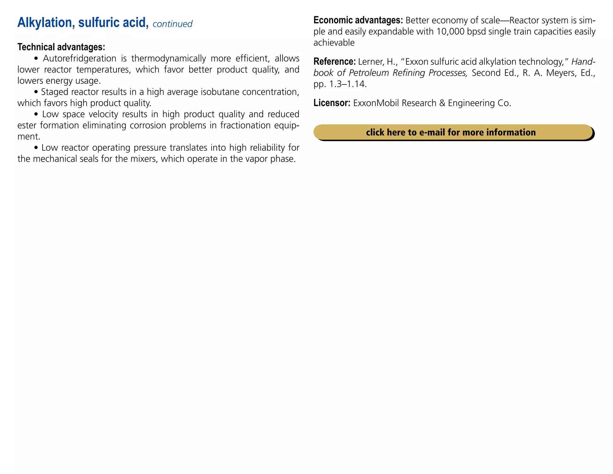 Technical advantages:
• Autorefridgeration is thermodynamically more efficient, allows
lower reactor temperatures, which favor better product quality, and
lowers energy usage.
• Staged reactor results in a high average isobutane concentration,
which favors high product quality.
• Low space velocity results in high product quality and reduced
ester formation eliminating corrosion problems in fractionation equip-
ment.
• Low reactor operating pressure translates into high reliability for
the mechanical seals for the mixers, which operate in the vapor phase.
Alkylation, sulfuric acid, continued
click here to e-mail for more information
Economic advantages: Better economy of scale—Reactor system is sim-
ple and easily expandable with 10,000 bpsd single train capacities easily
achievable
Reference: Lerner, H., “Exxon sulfuric acid alkylation technology,” Hand-
book of Petroleum Refining Processes, Second Ed., R. A. Meyers, Ed.,
pp. 1.3–1.14.
Licensor: ExxonMobil Research  Engineering Co.
 