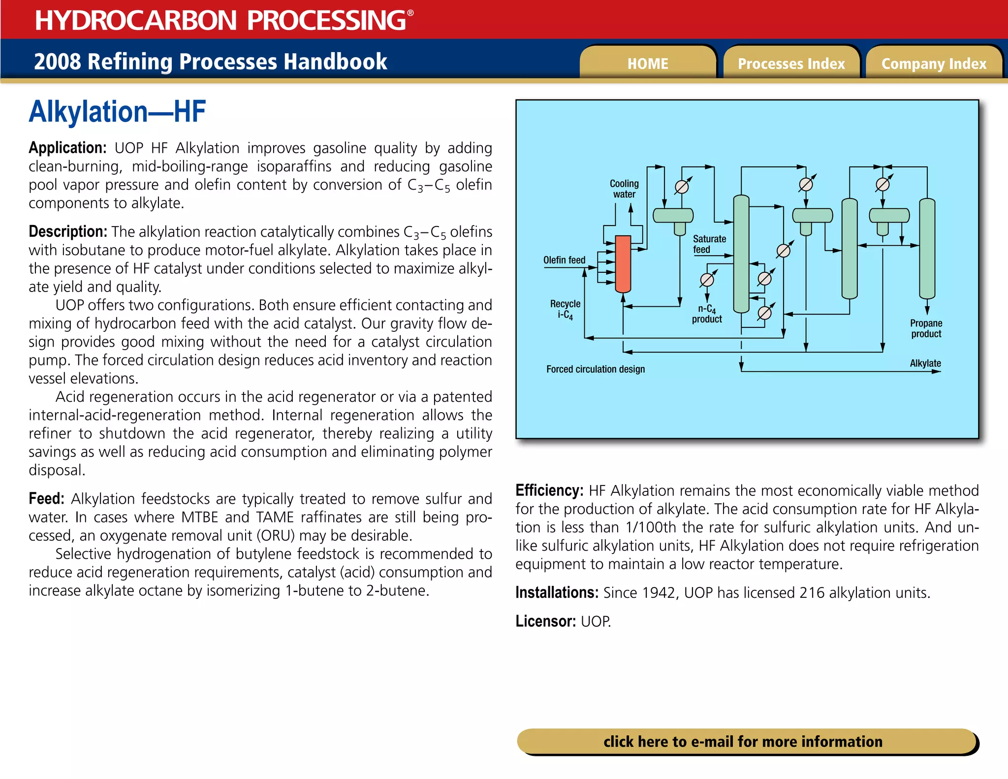 2008 Refining Processes Handbook Processes Index Company Index
HOME
HYDROCARBON PROCESSING
®
click here to e-mail for more information
Alkylation—HF
Application: UOP HF Alkylation improves gasoline quality by adding
clean-burning, mid-boiling-range isoparaffins and reducing gasoline
pool vapor pressure and olefin content by conversion of C3–C5 olefin
components to alkylate.
Description: The alkylation reaction catalytically combines C3–C5 olefins
with isobutane to produce motor-fuel alkylate. Alkylation takes place in
the presence of HF catalyst under conditions selected to maximize alkyl-
ate yield and quality.
UOP offers two configurations. Both ensure efficient contacting and
mixing of hydrocarbon feed with the acid catalyst. Our gravity flow de-
sign provides good mixing without the need for a catalyst circulation
pump. The forced circulation design reduces acid inventory and reaction
vessel elevations.
Acid regeneration occurs in the acid regenerator or via a patented
internal-acid-regeneration method. Internal regeneration allows the
refiner to shutdown the acid regenerator, thereby realizing a utility
savings as well as reducing acid consumption and eliminating polymer
disposal.
Feed: Alkylation feedstocks are typically treated to remove sulfur and
water. In cases where MTBE and TAME raffinates are still being pro-
cessed, an oxygenate removal unit (ORU) may be desirable.
Selective hydrogenation of butylene feedstock is recommended to
reduce acid regeneration requirements, catalyst (acid) consumption and
increase alkylate octane by isomerizing 1-butene to 2-butene.
Efficiency: HF Alkylation remains the most economically viable method
for the production of alkylate. The acid consumption rate for HF Alkyla-
tion is less than 1/100th the rate for sulfuric alkylation units. And un-
like sulfuric alkylation units, HF Alkylation does not require refrigeration
equipment to maintain a low reactor temperature.
Installations: Since 1942, UOP has licensed 216 alkylation units.
Licensor: UOP.
Propane
product
Forced circulation design
n-C4
product
Saturate
feed
Alkylate
Recycle
i-C4
Olefin feed
Cooling
water
 