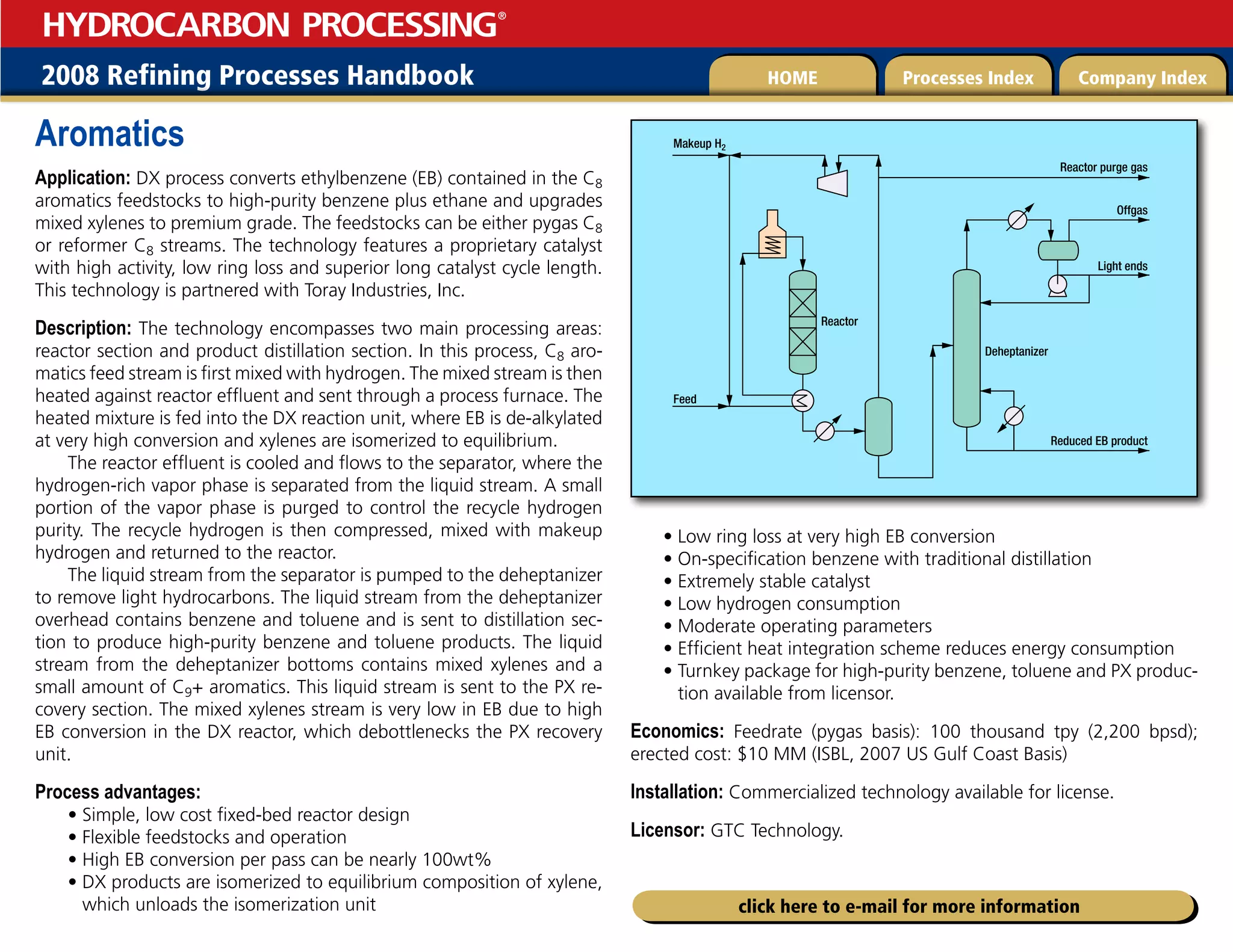 2008 Refining Processes Handbook Processes Index Company Index
HOME
HYDROCARBON PROCESSING
®
click here to e-mail for more information
Aromatics
Application: DX process converts ethylbenzene (EB) contained in the C8
aromatics feedstocks to high-purity benzene plus ethane and upgrades
mixed xylenes to premium grade. The feedstocks can be either pygas C8
or reformer C8 streams. The technology features a proprietary catalyst
with high activity, low ring loss and superior long catalyst cycle length.
This technology is partnered with Toray Industries, Inc.
Description: The technology encompasses two main processing areas:
reactor section and product distillation section. In this process, C8 aro-
matics feed stream is first mixed with hydrogen. The mixed stream is then
heated against reactor effluent and sent through a process furnace. The
heated mixture is fed into the DX reaction unit, where EB is de-alkylated
at very high conversion and xylenes are isomerized to equilibrium.
The reactor effluent is cooled and flows to the separator, where the
hydrogen-rich vapor phase is separated from the liquid stream. A small
portion of the vapor phase is purged to control the recycle hydrogen
purity. The recycle hydrogen is then compressed, mixed with makeup
hydrogen and returned to the reactor.
The liquid stream from the separator is pumped to the deheptanizer
to remove light hydrocarbons. The liquid stream from the deheptanizer
overhead contains benzene and toluene and is sent to distillation sec-
tion to produce high-purity benzene and toluene products. The liquid
stream from the deheptanizer bottoms contains mixed xylenes and a
small amount of C9+ aromatics. This liquid stream is sent to the PX re-
covery section. The mixed xylenes stream is very low in EB due to high
EB conversion in the DX reactor, which debottlenecks the PX recovery
unit.
Process advantages:
• Simple, low cost fixed-bed reactor design
• Flexible feedstocks and operation
• High EB conversion per pass can be nearly 100wt%
• 
DX products are isomerized to equilibrium composition of xylene,
which unloads the isomerization unit
• Low ring loss at very high EB conversion
• On-specification benzene with traditional distillation
• Extremely stable catalyst
• Low hydrogen consumption
• Moderate operating parameters
• Efficient heat integration scheme reduces energy consumption
• 
Turnkey package for high-purity benzene, toluene and PX produc-
tion available from licensor.
Economics: Feedrate (pygas basis): 100 thousand tpy (2,200 bpsd);
erected cost: $10 MM (ISBL, 2007 US Gulf Coast Basis)
Installation: Commercialized technology available for license.
Licensor: GTC Technology.
Makeup H2
Feed
Reactor purge gas
Offgas
Light ends
Reduced EB product
Deheptanizer
Reactor
 