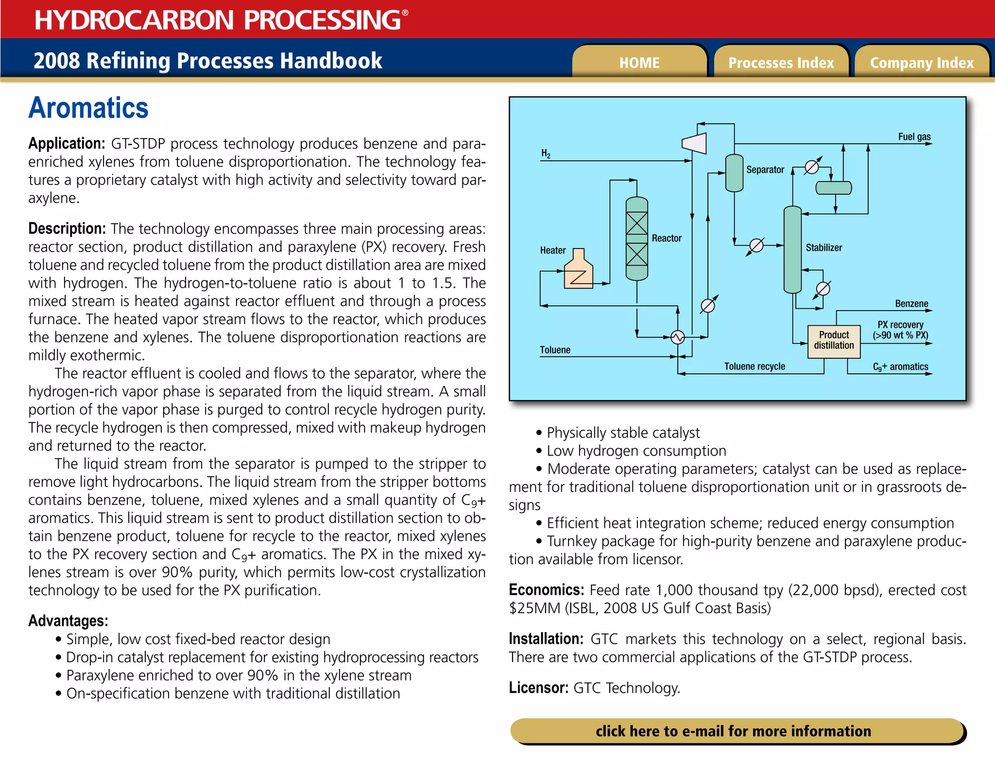 2008 Refining Processes Handbook Processes Index Company Index
HOME
HYDROCARBON PROCESSING
®
click here to e-mail for more information
Aromatics
Application: GT-STDP process technology produces benzene and para-
enriched xylenes from toluene disproportionation. The technology fea-
tures a proprietary catalyst with high activity and selectivity toward par-
axylene.
Description: The technology encompasses three main processing areas:
reactor section, product distillation and paraxylene (PX) recovery. Fresh
toluene and recycled toluene from the product distillation area are mixed
with hydrogen. The hydrogen-to-toluene ratio is about 1 to 1.5. The
mixed stream is heated against reactor effluent and through a process
furnace. The heated vapor stream flows to the reactor, which produces
the benzene and xylenes. The toluene disproportionation reactions are
mildly exothermic.
The reactor effluent is cooled and flows to the separator, where the
hydrogen-rich vapor phase is separated from the liquid stream. A small
portion of the vapor phase is purged to control recycle hydrogen purity.
The recycle hydrogen is then compressed, mixed with makeup hydrogen
and returned to the reactor.
The liquid stream from the separator is pumped to the stripper to
remove light hydrocarbons. The liquid stream from the stripper bottoms
contains benzene, toluene, mixed xylenes and a small quantity of C9+
aromatics. This liquid stream is sent to product distillation section to ob-
tain benzene product, toluene for recycle to the reactor, mixed xylenes
to the PX recovery section and C9+ aromatics. The PX in the mixed xy-
lenes stream is over 90% purity, which permits low-cost crystallization
technology to be used for the PX purification.
Advantages:
• Simple, low cost fixed-bed reactor design
• Drop-in catalyst replacement for existing hydroprocessing reactors
• Paraxylene enriched to over 90% in the xylene stream
• On-specification benzene with traditional distillation
• Physically stable catalyst
• Low hydrogen consumption
• Moderate operating parameters; catalyst can be used as replace-
ment for traditional toluene disproportionation unit or in grassroots de-
signs
• Efficient heat integration scheme; reduced energy consumption
• Turnkey package for high-purity benzene and paraxylene produc-
tion available from licensor.
Economics: Feed rate 1,000 thousand tpy (22,000 bpsd), erected cost
$25MM (ISBL, 2008 US Gulf Coast Basis)
Installation: GTC markets this technology on a select, regional basis.
There are two commercial applications of the GT-STDP process.
Licensor: GTC Technology.
Product
distillation
Fuel gas
C9+ aromatics
Separator
Toluene
Toluene recycle
PX recovery
(90 wt % PX)
Heater
Reactor
H2
Benzene
Stabilizer
 