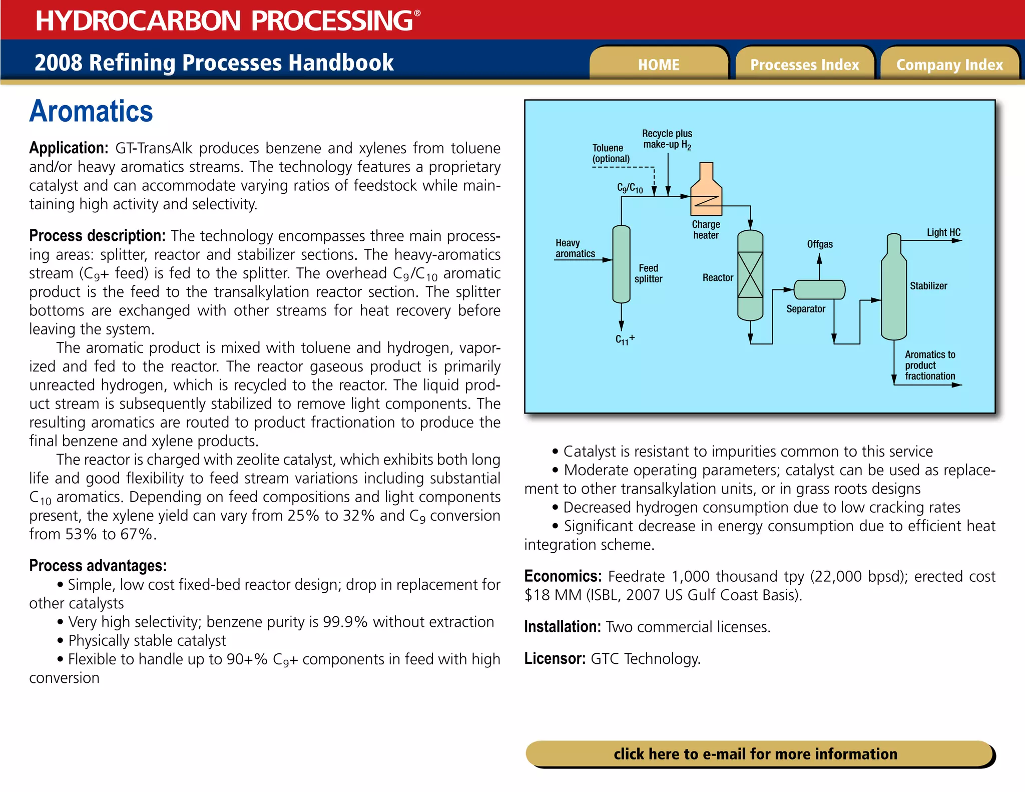 2008 Refining Processes Handbook Processes Index Company Index
HOME
HYDROCARBON PROCESSING
®
click here to e-mail for more information
Aromatics
Application: GT-TransAlk produces benzene and xylenes from toluene
and/or heavy aromatics streams. The technology features a proprietary
catalyst and can accommodate varying ratios of feedstock while main-
taining high activity and selectivity.
Process description: The technology encompasses three main process-
ing areas: splitter, reactor and stabilizer sections. The heavy-aromatics
stream (C9+ feed) is fed to the splitter. The overhead C9 /C10 aromatic
product is the feed to the transalkylation reactor section. The splitter
bottoms are exchanged with other streams for heat recovery before
leaving the system.
The aromatic product is mixed with toluene and hydrogen, vapor-
ized and fed to the reactor. The reactor gaseous product is primarily
unreacted hydrogen, which is recycled to the reactor. The liquid prod-
uct stream is subsequently stabilized to remove light components. The
resulting aromatics are routed to product fractionation to produce the
final benzene and xylene products.
The reactor is charged with zeolite catalyst, which exhibits both long
life and good flexibility to feed stream variations including substantial
C10 aromatics. Depending on feed compositions and light components
present, the xylene yield can vary from 25% to 32% and C9 conversion
from 53% to 67%.
Process advantages:
• Simple, low cost fixed-bed reactor design; drop in replacement for
other catalysts
• Very high selectivity; benzene purity is 99.9% without extraction
• Physically stable catalyst
• Flexible to handle up to 90+% C9+ components in feed with high
conversion
• Catalyst is resistant to impurities common to this service
• Moderate operating parameters; catalyst can be used as replace-
ment to other transalkylation units, or in grass roots designs
• Decreased hydrogen consumption due to low cracking rates
• Significant decrease in energy consumption due to efficient heat
integration scheme.
Economics: Feedrate 1,000 thousand tpy (22,000 bpsd); erected cost
$18 MM (ISBL, 2007 US Gulf Coast Basis).
Installation: Two commercial licenses.
Licensor: GTC Technology.
Charge
heater
Stabilizer
Reactor
Light HC
Aromatics to
product
fractionation
Heavy
aromatics
Feed
splitter
Toluene
(optional)
Recycle plus
make-up H2
C9/C10
C11
+
Separator
Offgas
 