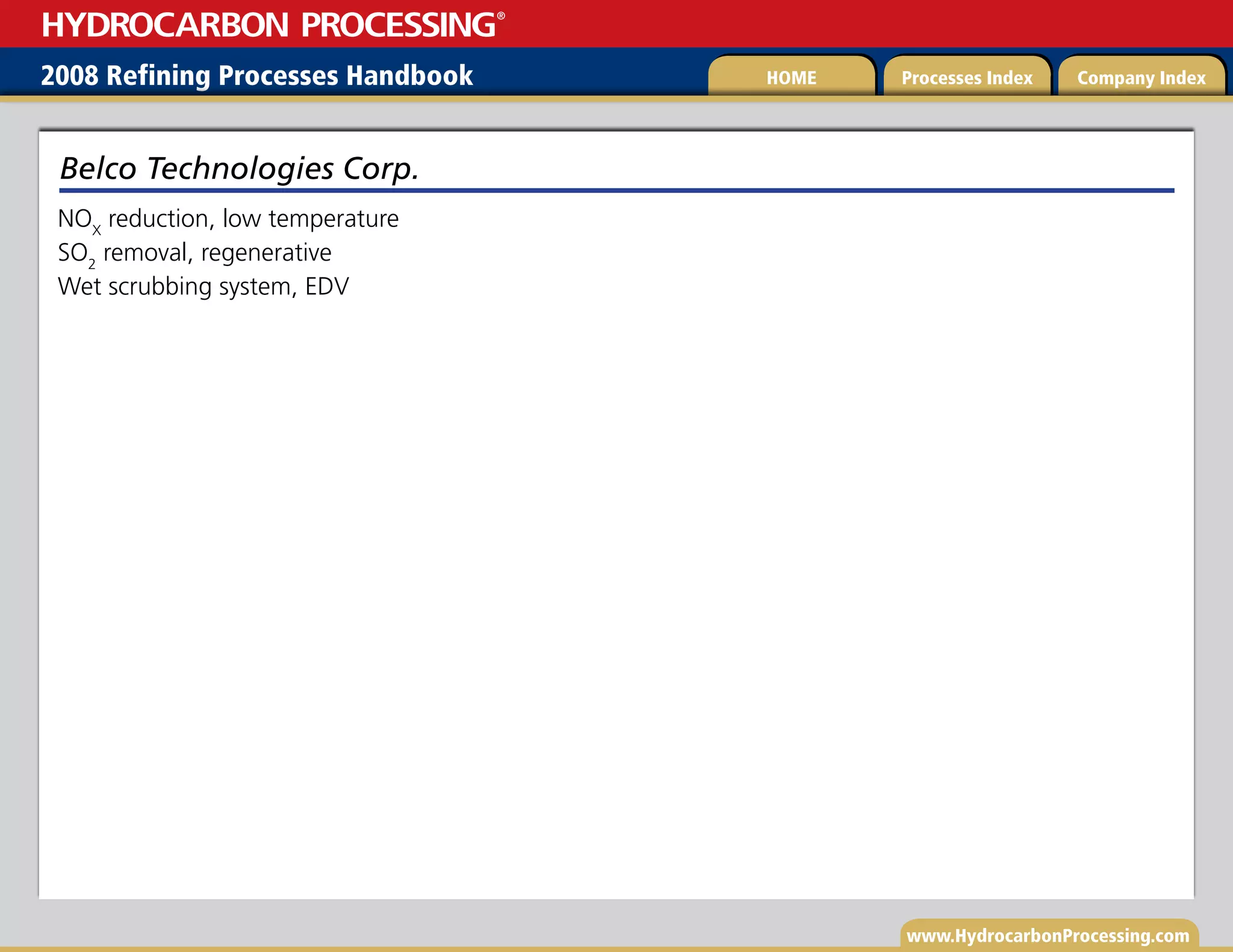 www.HydrocarbonProcessing.com
NOX
reduction, low temperature
SO2
removal, regenerative
Wet scrubbing system, EDV
Belco Technologies Corp.
2008 Refining Processes Handbook Processes Index Company Index
HOME
HYDROCARBON PROCESSING
®
 