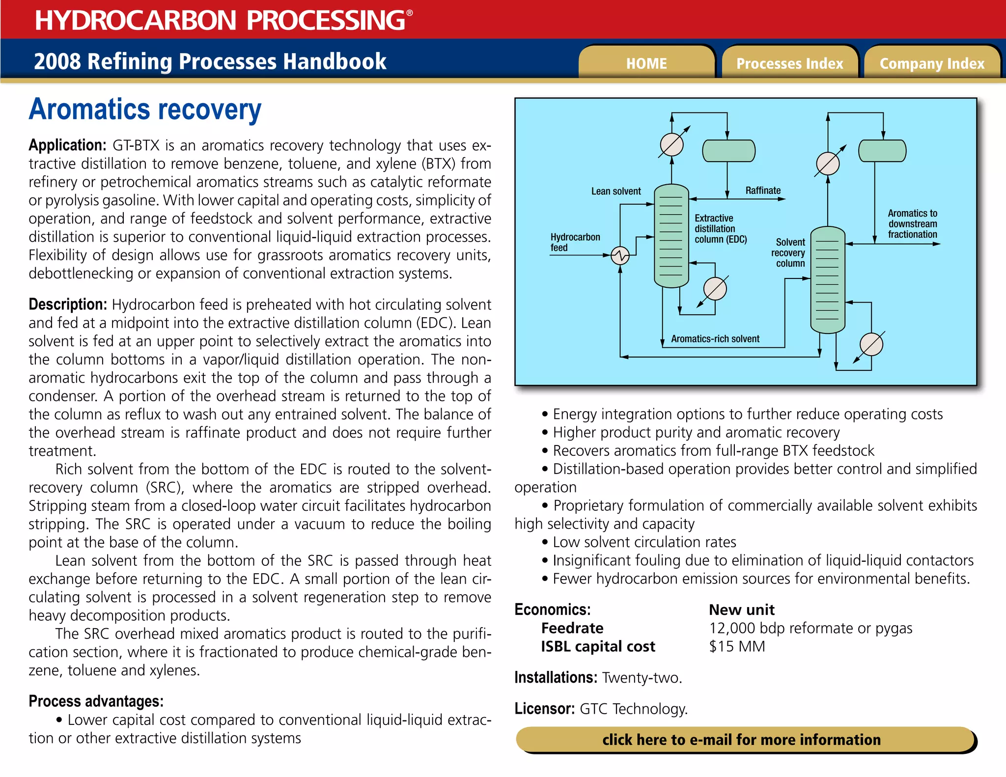 2008 Refining Processes Handbook Processes Index Company Index
HOME
HYDROCARBON PROCESSING
®
click here to e-mail for more information
Aromatics recovery
Application: GT-BTX is an aromatics recovery technology that uses ex-
tractive distillation to remove benzene, toluene, and xylene (BTX) from
refinery or petrochemical aromatics streams such as catalytic reformate
or pyrolysis gasoline. With lower capital and operating costs, simplicity of
operation, and range of feedstock and solvent performance, extractive
distillation is superior to conventional liquid-liquid extraction processes.
Flexibility of design allows use for grassroots aromatics recovery units,
debottlenecking or expansion of conventional extraction systems.
Description: Hydrocarbon feed is preheated with hot circulating solvent
and fed at a midpoint into the extractive distillation column (EDC). Lean
solvent is fed at an upper point to selectively extract the aromatics into
the column bottoms in a vapor/liquid distillation operation. The non-
aromatic hydrocarbons exit the top of the column and pass through a
condenser. A portion of the overhead stream is returned to the top of
the column as reflux to wash out any entrained solvent. The balance of
the overhead stream is raffinate product and does not require further
treatment.
Rich solvent from the bottom of the EDC is routed to the solvent-
recovery column (SRC), where the aromatics are stripped overhead.
Stripping steam from a closed-loop water circuit facilitates hydrocarbon
stripping. The SRC is operated under a vacuum to reduce the boiling
point at the base of the column.
Lean solvent from the bottom of the SRC is passed through heat
exchange before returning to the EDC. A small portion of the lean cir-
culating solvent is processed in a solvent regeneration step to remove
heavy decomposition products.
The SRC overhead mixed aromatics product is routed to the purifi-
cation section, where it is fractionated to produce chemical-grade ben-
zene, toluene and xylenes.
Process advantages:
• Lower capital cost compared to conventional liquid-liquid extrac-
tion or other extractive distillation systems
• Energy integration options to further reduce operating costs
• Higher product purity and aromatic recovery
• Recovers aromatics from full-range BTX feedstock
• Distillation-based operation provides better control and simplified
operation
• Proprietary formulation of commercially available solvent exhibits
high selectivity and capacity
• Low solvent circulation rates
• Insignificant fouling due to elimination of liquid-liquid contactors
• Fewer hydrocarbon emission sources for environmental benefits.
Economics: New unit
Feedrate 12,000 bdp reformate or pygas
ISBL capital cost $15 MM
Installations: Twenty-two.
Licensor: GTC Technology.
Lean solvent
Aromatics-rich solvent
Aromatics to
downstream
fractionation
Raffinate
Solvent
recovery
column
Extractive
distillation
column (EDC)
Hydrocarbon
feed
 