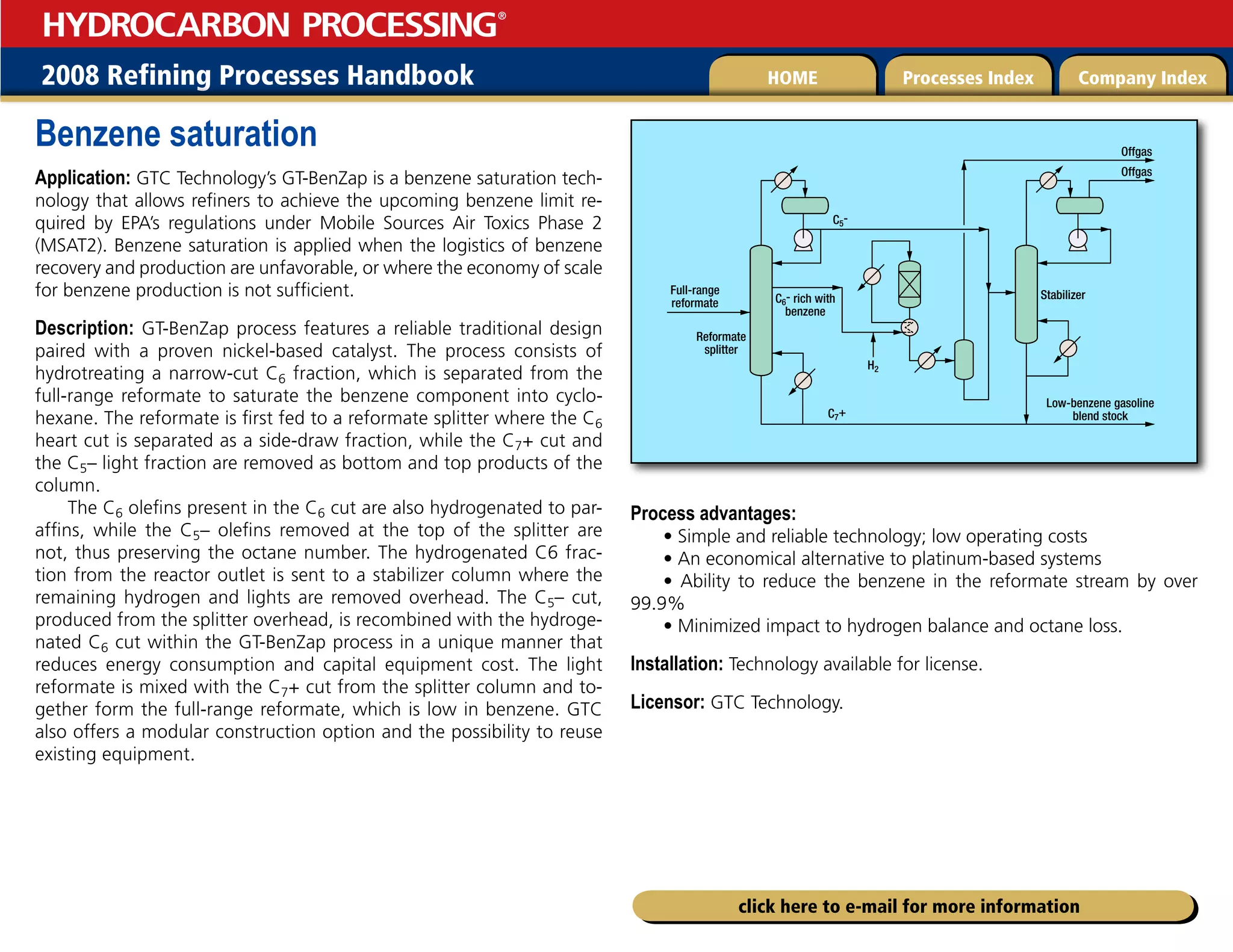 2008 Refining Processes Handbook Processes Index Company Index
HOME
HYDROCARBON PROCESSING
®
click here to e-mail for more information
Benzene saturation
Application: GTC Technology’s GT-BenZap is a benzene saturation tech-
nology that allows refiners to achieve the upcoming benzene limit re-
quired by EPA’s regulations under Mobile Sources Air Toxics Phase 2
(MSAT2). Benzene saturation is applied when the logistics of benzene
recovery and production are unfavorable, or where the economy of scale
for benzene production is not sufficient.
Description: GT-BenZap process features a reliable traditional design
paired with a proven nickel-based catalyst. The process consists of
hydrotreating a narrow-cut C6 fraction, which is separated from the
full-range reformate to saturate the benzene component into cyclo-
hexane. The reformate is first fed to a reformate splitter where the C6
heart cut is separated as a side-draw fraction, while the C7+ cut and
the C5– light fraction are removed as bottom and top products of the
column.
The C6 olefins present in the C6 cut are also hydrogenated to par-
affins, while the C5– olefins removed at the top of the splitter are
not, thus preserving the octane number. The hydrogenated C6 frac-
tion from the reactor outlet is sent to a stabilizer column where the
remaining hydrogen and lights are removed overhead. The C5– cut,
produced from the splitter overhead, is recombined with the hydroge-
nated C6 cut within the GT-BenZap process in a unique manner that
reduces energy consumption and capital equipment cost. The light
reformate is mixed with the C7+ cut from the splitter column and to-
gether form the full-range reformate, which is low in benzene. GTC
also offers a modular construction option and the possibility to reuse
existing equipment.
Process advantages:
• Simple and reliable technology; low operating costs
• An economical alternative to platinum-based systems
• Ability to reduce the benzene in the reformate stream by over
99.9%
• Minimized impact to hydrogen balance and octane loss.
Installation: Technology available for license.
Licensor: GTC Technology.
Full-range
reformate
Reformate
splitter
C7+
C6- rich with
benzene
C5-
Stabilizer
Low-benzene gasoline
blend stock
Offgas
Offgas
H2
 