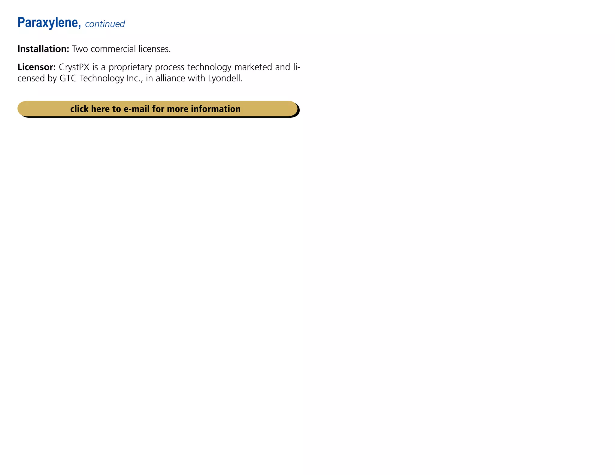 Installation: Two commercial licenses.
Licensor: CrystPX is a proprietary process technology marketed and li-
censed by GTC Technology Inc., in alliance with Lyondell.
Paraxylene, continued
click here to e-mail for more information
 